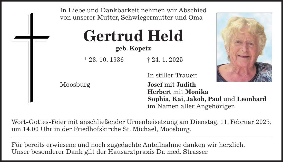 In Liebe und Dankbarkeit nehmen wir Abschied von unserer Mutter, Schwiegermutter und Oma Gertrud Held geb. Kopetz * 28. 10. 1936 + 24. 1. 2025 In stiller Trauer: Moosburg Josef mit Judith Herbert mit Monika Sophia, Kai, Jakob, Paul und Leonhard im Namen aller Angehörigen Wort-Gottes-Feier mit anschließender Urnenbeisetzung am Dienstag, 11. Februar 2025, um 14.00 Uhr in der Friedhofskirche St. Michael, Moosburg. Für bereits erwiesene und noch zugedachte Anteilnahme danken wir herzlich. Unser besonderer Dank gilt der Hausarztpraxis Dr. med. Strasser.