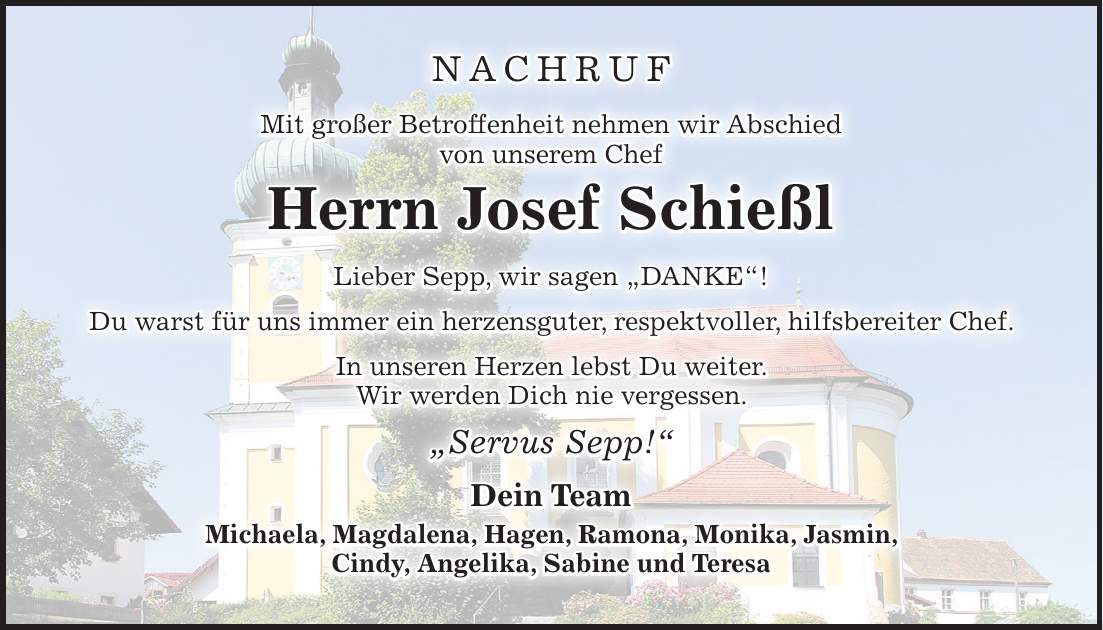 NACHRUF Mit großer Betroffenheit nehmen wir Abschied von unserem Chef Herrn Josef Schießl Lieber Sepp, wir sagen 'DANKE'! Du warst für uns immer ein herzensguter, respektvoller, hilfsbereiter Chef. In unseren Herzen lebst Du weiter. Wir werden Dich nie vergessen. 'Servus Sepp!' Dein Team Michaela, Magdalena, Hagen, Ramona, Monika, Jasmin, Cindy, Angelika, Sabine und Teresa