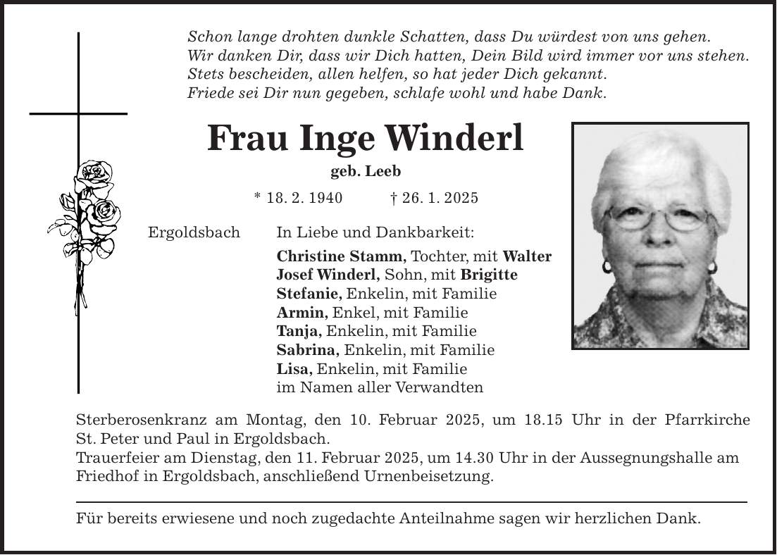 Schon lange drohten dunkle Schatten, dass Du würdest von uns gehen. Wir danken Dir, dass wir Dich hatten, Dein Bild wird immer vor uns stehen. Stets bescheiden, allen helfen, so hat jeder Dich gekannt. Friede sei Dir nun gegeben, schlafe wohl und habe Dank. Frau Inge Winderl geb. Leeb * 18. 2. 1940 + 26. 1. 2025 Ergoldsbach In Liebe und Dankbarkeit: Christine Stamm, Tochter, mit Walter Josef Winderl, Sohn, mit Brigitte Stefanie, Enkelin, mit Familie Armin, Enkel, mit Familie Tanja, Enkelin, mit Familie Sabrina, Enkelin, mit Familie Lisa, Enkelin, mit Familie im Namen aller Verwandten Sterberosenkranz am Montag, den 10. Februar 2025, um 18.15 Uhr in der Pfarrkirche St. Peter und Paul in Ergoldsbach. Trauerfeier am Dienstag, den 11. Februar 2025, um 14.30 Uhr in der Aussegnungshalle am Friedhof in Ergoldsbach, anschließend Urnenbeisetzung. Für bereits erwiesene und noch zugedachte Anteilnahme sagen wir herzlichen Dank.