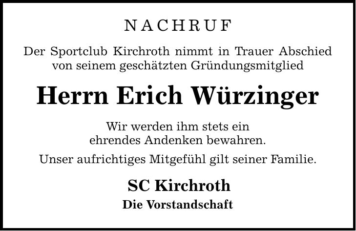 nachrufDer Sportclub Kirchroth nimmt in Trauer Abschied von seinem geschätzten GründungsmitgliedHerrn Erich WürzingerWir werden ihm stets einehrendes Andenken bewahren.Unser aufrichtiges Mitgefühl gilt seiner Familie.SC KirchrothDie Vorstandschaft