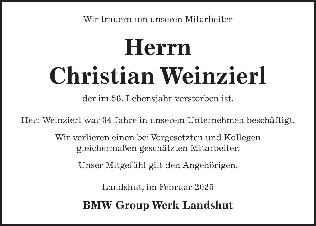  Wir trauern um unseren Mitarbeiter Herrn Ralf Kloos der im 56. Lebensjahr verstorben ist. Herr Kloos war 34 Jahre in unserem Unternehmen beschäftigt. Wir verlieren einen bei Vorgesetzten und Kollegen gleichermaßen geschätzten Mitarbeiter. Unser Mitgefühl gilt den Angehörigen. Landshut, im Oktober 2024 BMW Group Werk Landshut Wir trauern um unseren Mitarbeiter Herrn Christian Weinzierl der im 56. Lebensjahr verstorben ist. Herr Weinzierl war 34 Jahre in unserem Unternehmen beschäftigt. Wir verlieren einen bei Vorgesetzten und Kollegen gleichermaßen geschätzten Mitarbeiter. Unser Mitgefühl gilt den Angehörigen. Landshut, im Februar 2025 BMW Group Werk Landshut 