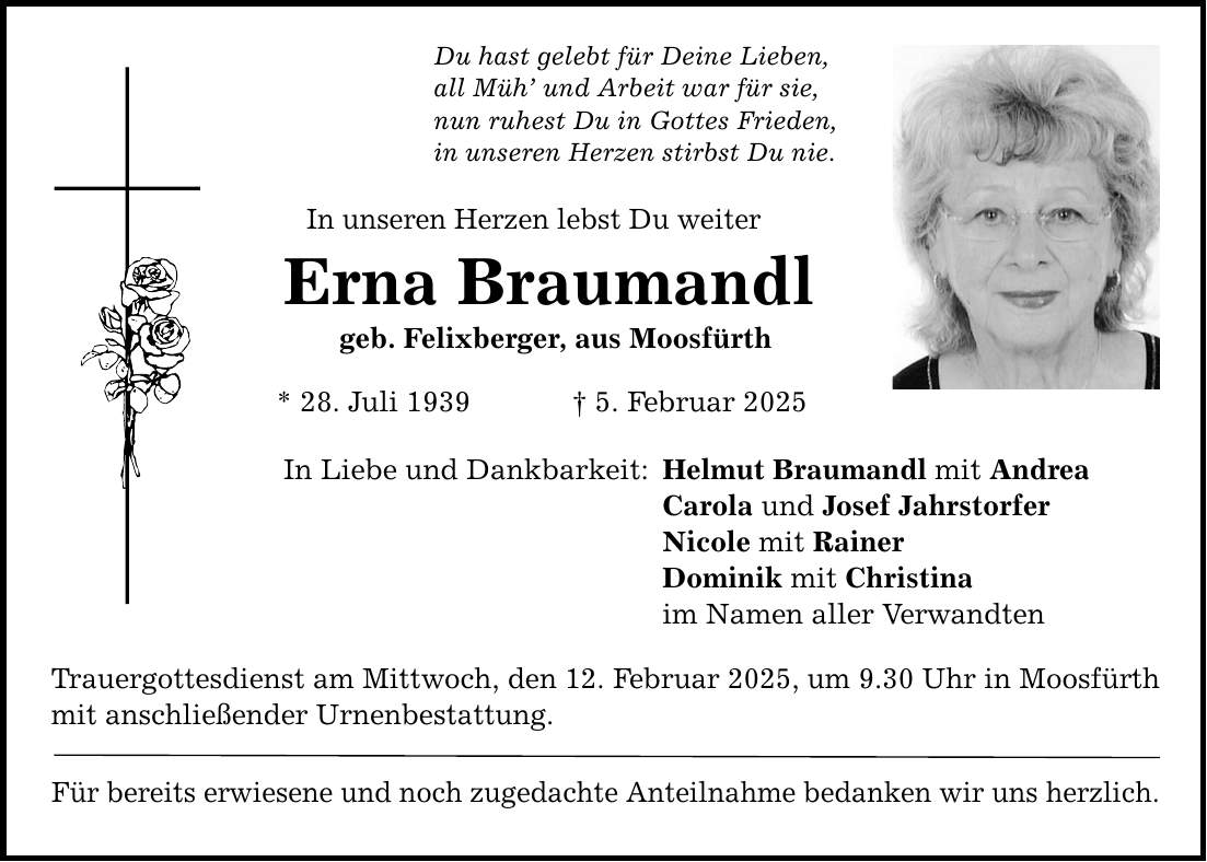 Du hast gelebt für Deine Lieben, all Müh' und Arbeit war für sie, nun ruhest Du in Gottes Frieden, in unseren Herzen stirbst Du nie. In unseren Herzen lebst Du weiter Erna Braumandl geb. Felixberger, aus Moosfürth * 28. Juli 1939 _ 5. Februar 2025 In Liebe und Dankbarkeit: Trauergottesdienst am Mittwoch, den 12. Februar 2025, um 9.30 Uhr in Moosfürth mit anschließender Urnenbestattung. Für bereits erwiesene und noch zugedachte Anteilnahme bedanken wir uns herzlich. Helmut Braumandl mit Andrea Carola und Josef Jahrstorfer Nicole mit Rainer Dominik mit Christina im Namen aller Verwandten