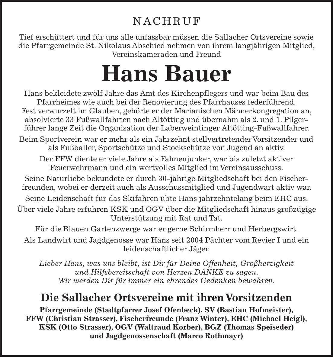 NACHRUF Tief erschüttert und für uns alle unfassbar müssen die Sallacher Ortsvereine sowie die Pfarrgemeinde St. Nikolaus Abschied nehmen von ihrem langjährigen Mitglied, Vereinskameraden und Freund Hans Bauer Hans bekleidete zwölf Jahre das Amt des Kirchenpflegers und war beim Bau des Pfarrheimes wie auch bei der Renovierung des Pfarrhauses federführend. Fest verwurzelt im Glauben, gehörte er der Marianischen Männerkongregation an, absolvierte 33 Fußwallfahrten nach Altötting und übernahm als 2. und 1. Pilger­führer lange Zeit die Organisation der Laberweintinger Altötting-Fußwallfahrer. Beim Sportverein war er mehr als ein Jahrzehnt stellvertretender Vorsitzender und als Fußballer, Sportschütze und Stockschütze von Jugend an aktiv. Der FFW diente er viele Jahre als Fahnenjunker, war bis zuletzt aktiver Feuerwehrmann und ein wertvolles Mitglied im Vereinsausschuss. Seine Naturliebe bekundete er durch 30-jährige Mitgliedschaft bei den Fischerfreunden, wobei er derzeit auch als Ausschussmitglied und Jugendwart aktiv war. Seine Leidenschaft für das Skifahren übte Hans jahrzehntelang beim EHC aus. Über viele Jahre erfuhren KSK und OGV über die Mitgliedschaft hinaus großzügige Unterstützung mit Rat und Tat. Für die Blauen Gartenzwerge war er gerne Schirmherr und Herbergswirt. Als Landwirt und Jagdgenosse war Hans seit 2004 Pächter vom Revier I und ein leidenschaftlicher Jäger. Lieber Hans, was uns bleibt, ist Dir für Deine Offenheit, Großherzigkeit und Hilfsbereitschaft von Herzen DANKE zu sagen. Wir werden Dir für immer ein ehrendes Gedenken bewahren. Die Sallacher Ortsvereine mit ihren Vorsitzenden Pfarrgemeinde (Stadtpfarrer Josef Ofenbeck), SV (Bastian Hofmeister), FFW (Christian Strasser), Fischerfreunde (Franz Winter), EHC (Michael Heigl), KSK (Otto Strasser), OGV (Waltraud Korber), BGZ (Thomas Speiseder) und Jagdgenossenschaft (Marco Rothmayr)