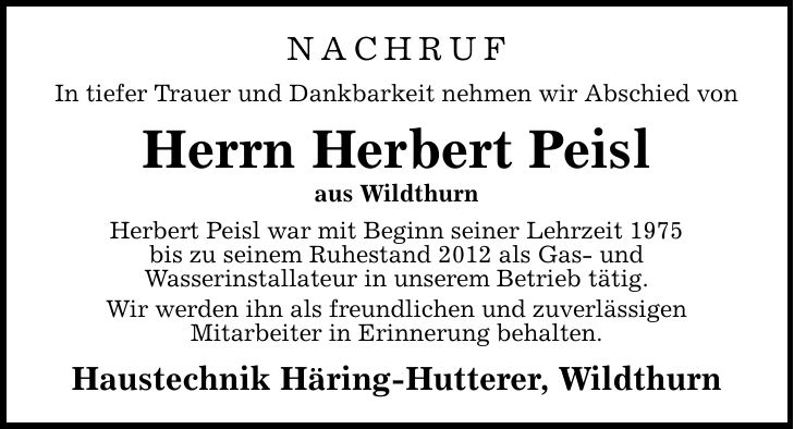 NACHRUFIn tiefer Trauer und Dankbarkeit nehmen wir Abschied vonHerrn Herbert Peislaus WildthurnHerbert Peisl war mit Beginn seiner Lehrzeit 1975bis zu seinem Ruhestand 2012 als Gas- undWasserinstallateur in unserem Betrieb tätig.Wir werden ihn als freundlichen und zuverlässigenMitarbeiter in Erinnerung behalten.Haustechnik Häring-Hutterer, Wildthurn