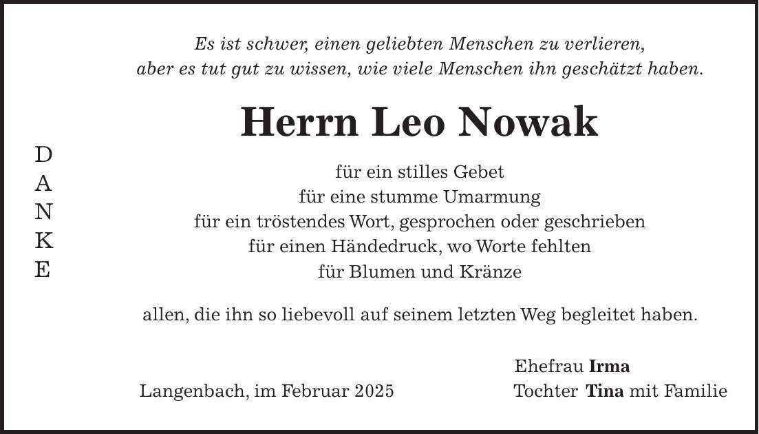 Es ist schwer, einen geliebten Menschen zu verlieren, aber es tut gut zu wissen, wie viele Menschen ihn geschätzt haben. Herrn Leo Nowak für ein stilles Gebet für eine stumme Umarmung für ein tröstendes Wort, gesprochen oder geschrieben für einen Händedruck, wo Worte fehlten für Blumen und Kränze allen, die ihn so liebevoll auf seinem letzten Weg begleitet haben. Ehefrau Irma Langenbach, im Februar 2025Tochter Tina mit FamilieD A N K E