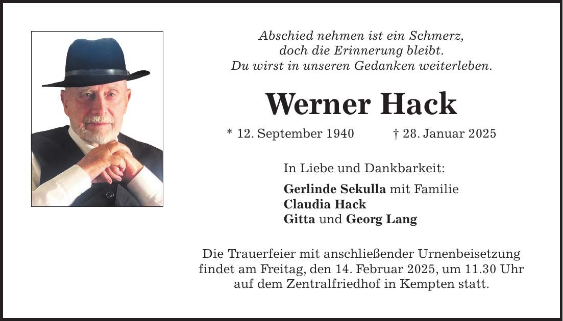 Abschied nehmen ist ein Schmerz, doch die Erinnerung bleibt. Du wirst in unseren Gedanken weiterleben. Werner Hack * 12. September 1940 + 28. Januar 2025 In Liebe und Dankbarkeit: Gerlinde Sekulla mit Familie Claudia Hack Gitta und Georg Lang Die Trauerfeier mit anschließender Urnenbeisetzung findet am Freitag, den 14. Februar 2025, um 11.30 Uhr auf dem Zentralfriedhof in Kempten statt.