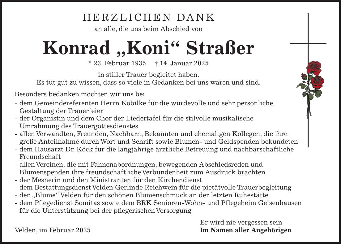 Herzlichen Dank an alle, die uns beim Abschied von Konrad 'Koni' Straßer * 23. Februar 1935 + 14. Januar 2025 in stiller Trauer begleitet haben. Es tut gut zu wissen, dass so viele in Gedanken bei uns waren und sind. Besonders bedanken möchten wir uns bei - dem Gemeindereferenten Herrn Kobilke für die würdevolle und sehr persönliche Gestaltung der Trauerfeier - der Organistin und dem Chor der Liedertafel für die stilvolle musikalische Umrahmung des Trauergottesdienstes - allen Verwandten, Freunden, Nachbarn, Bekannten und ehemaligen Kollegen, die ihre große Anteilnahme durch Wort und Schrift sowie Blumen- und Geldspenden bekundeten - dem Hausarzt Dr. Köck für die langjährige ärztliche Betreuung und nachbarschaftliche Freundschaft - allen Vereinen, die mit Fahnenabordnungen, bewegenden Abschiedsreden und Blumenspenden ihre freundschaftliche Verbundenheit zum Ausdruck brachten - der Mesnerin und den Ministranten für den Kirchendienst - dem Bestattungsdienst Velden Gerlinde Reichwein für die pietätvolle Trauerbegleitung - der 'Blume' Velden für den schönen Blumenschmuck an der letzten Ruhestätte - dem Pflegedienst Somitas sowie dem BRK Senioren-Wohn- und Pflegeheim Geisenhausen für die Unterstützung bei der pflegerischen Versorgung Er wird nie vergessen sein Velden, im Februar 2025 Im Namen aller AngehörigenHerzlichen Dank an alle, die uns beim Abschied von Konrad 'Koni' Straßer * 23. Februar 1935 + 14. Januar 2025 in stiller Trauer begleitet haben. Es tut gut zu wissen, dass so viele in Gedanken bei uns waren und sind. Besonders bedanken möchten wir uns bei - dem Gemeindereferenten Herrn Kobilke für die würdevolle und sehr persönliche Gestaltung der Trauerfeier - der Organistin und dem Chor der Liedertafel für die stilvolle musikalische Umrahmung des Trauergottesdienstes - allen Verwandten, Freunden, Nachbarn, Bekannten und ehemaligen Kollegen, die ihre große Anteilnahme durch Wort und Schrift sowie Blumen- und Geldspenden bekundeten - dem Hausarzt Dr. Köck für die langjährige ärztliche Betreu