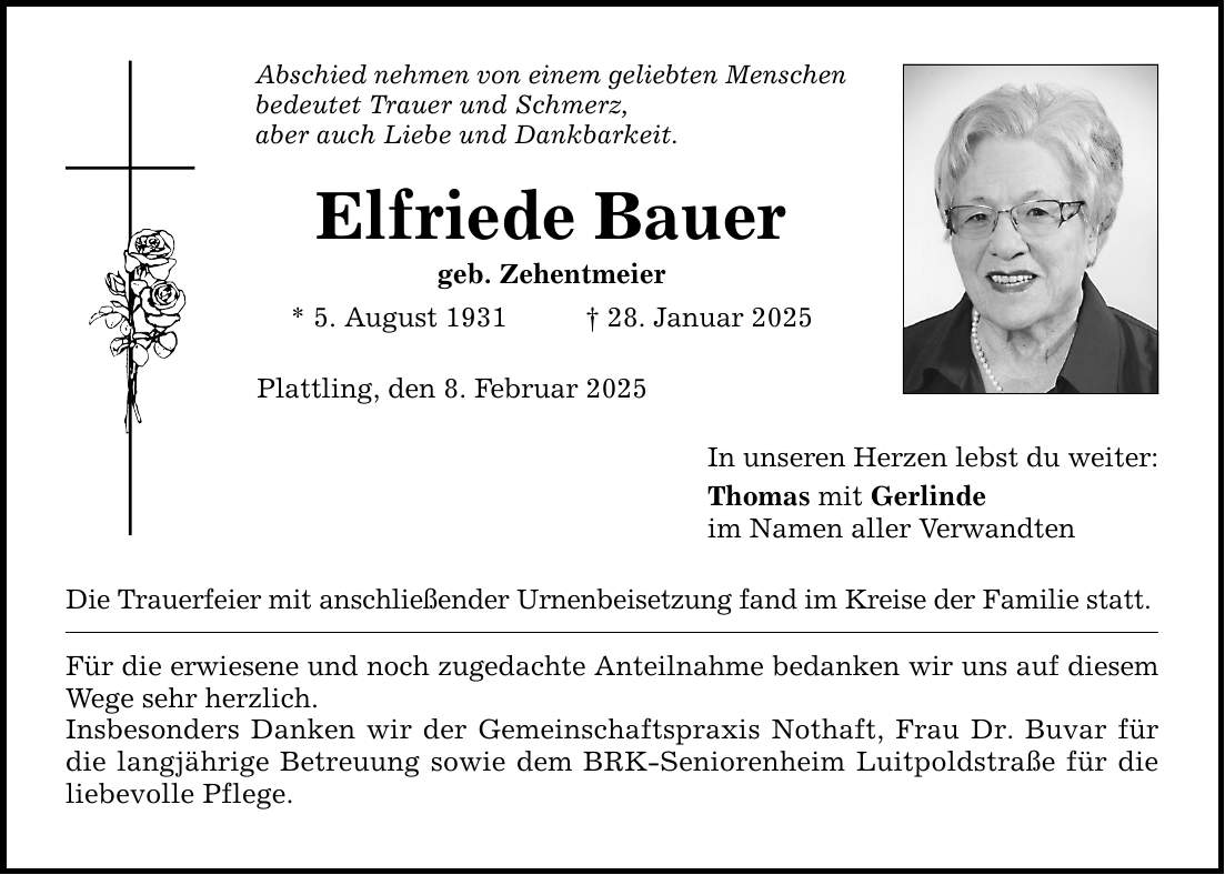 Abschied nehmen von einem geliebten Menschen bedeutet Trauer und Schmerz, aber auch Liebe und Dankbarkeit. Elfriede Bauer geb. Zehentmeier * 5. August 1931 _ 28. Januar 2025 Plattling, den 8. Februar 2025 Die Trauerfeier mit anschließender Urnenbeisetzung fand im Kreise der Familie statt. Für die erwiesene und noch zugedachte Anteilnahme bedanken wir uns auf diesem Wege sehr herzlich. Insbesonders Danken wir der Gemeinschaftspraxis Nothaft, Frau Dr. Buvar für die langjährige Betreuung sowie dem BRK-Seniorenheim Luitpoldstraße für die liebevolle Pflege. In unseren Herzen lebst du weiter: Thomas mit Gerlinde im Namen aller Verwandten