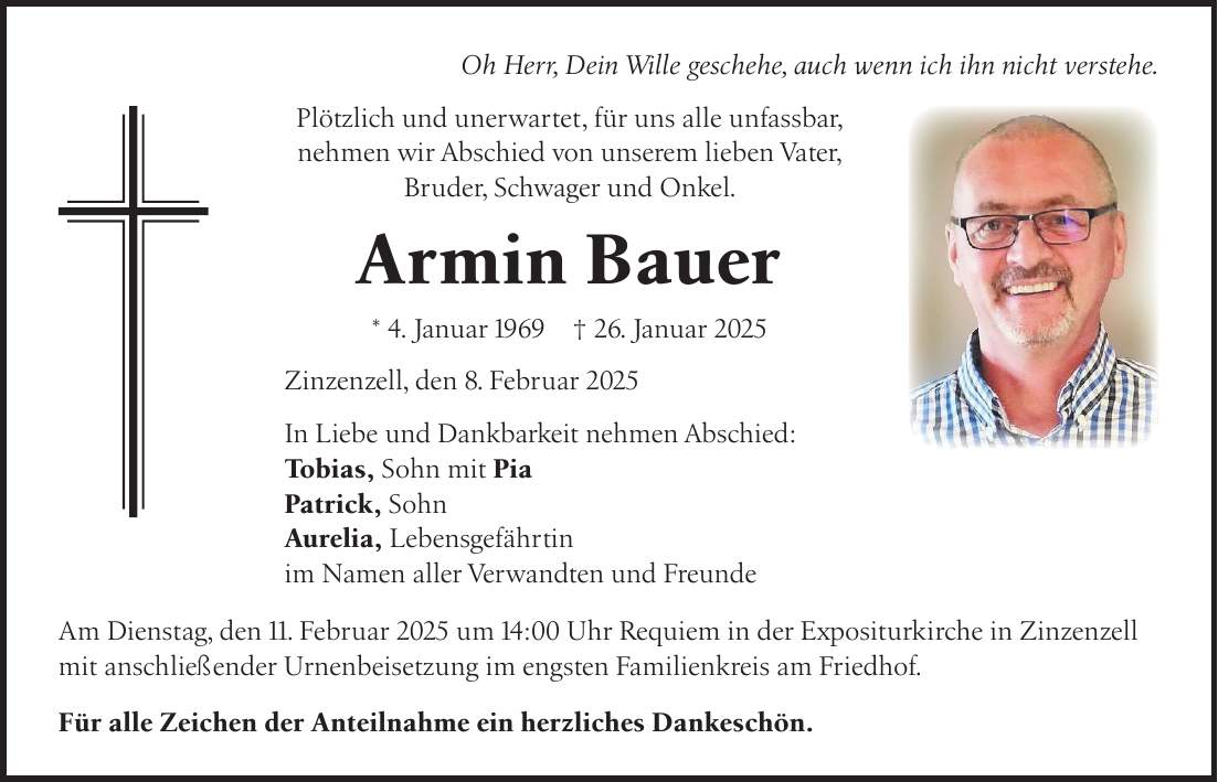 Oh Herr, Dein Wille geschehe, auch wenn ich ihn nicht verstehe. Plötzlich und unerwartet, für uns alle unfassbar, nehmen wir Abschied von unserem lieben Vater, Bruder, Schwager und Onkel. Armin Bauer * 4. Januar 1969 + 26. Januar 2025 Zinzenzell, den 8. Februar 2025 In Liebe und Dankbarkeit nehmen Abschied: Tobias, Sohn mit Pia Patrick, Sohn Aurelia, Lebensgefährtin im Namen aller Verwandten und Freunde Am Dienstag, den 11. Februar 2025 um 14:00 Uhr Requiem in der Expositurkirche in Zinzenzell mit anschließender Urnenbeisetzung im engsten Familienkreis am Friedhof. Für alle Zeichen der Anteilnahme ein herzliches Dankeschön.