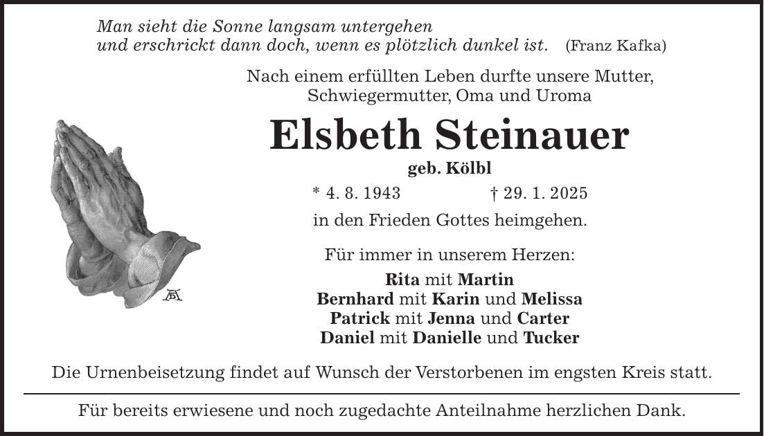 Man sieht die Sonne langsam untergehen und erschrickt dann doch, wenn es plötzlich dunkel ist. (Franz Kafka) Nach einem erfüllten Leben durfte unsere Mutter, Schwiegermutter, Oma und Uroma Elsbeth Steinauer geb. Kölbl * 4. 8. 1943 + 29. 1. 2025 in den Frieden Gottes heimgehen. Für immer in unserem Herzen: Rita mit Martin Bernhard mit Karin und Melissa Patrick mit Jenna und Carter Daniel mit Danielle und Tucker Die Urnenbeisetzung findet auf Wunsch der Verstorbenen im engsten Kreis statt. Für bereits erwiesene und noch zugedachte Anteilnahme herzlichen Dank.