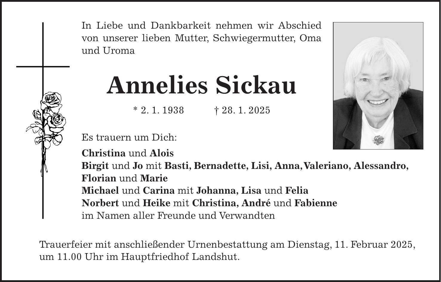 In Liebe und Dankbarkeit nehmen wir Abschied von unserer lieben Mutter, Schwiegermutter, Oma und Uroma Annelies Sickau * 2. 1. 1938 + 28. 1. 2025 Es trauern um Dich: Christina und Alois Birgit und Jo mit Basti, Bernadette, Lisi, Anna, Valeriano, Alessandro, Florian und Marie Michael und Carina mit Johanna, Lisa und Felia Norbert und Heike mit Christina, André und Fabienne im Namen aller Freunde und Verwandten Trauerfeier mit anschließender Urnenbestattung am Dienstag, 11. Februar 2025, um 11.00 Uhr im Hauptfriedhof Landshut.