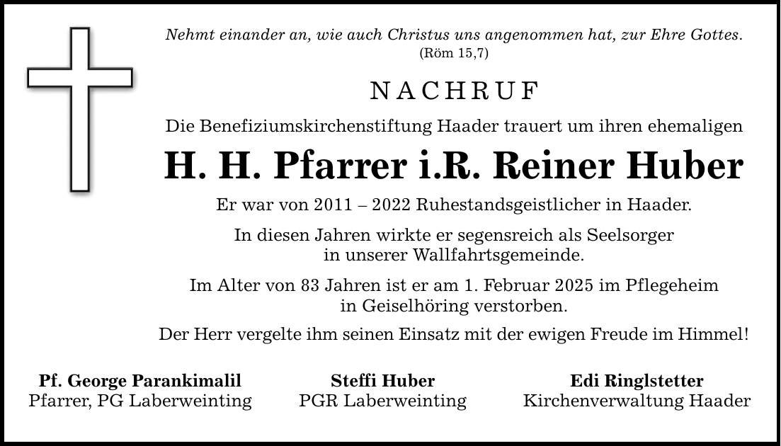 Pf. George Parankimalil Pfarrer, PG Laberweinting Nehmt einander an, wie auch Christus uns angenommen hat, zur Ehre Gottes. (Röm 15,7) NACHRUF Die Benefiziumskirchenstiftung Haader trauert um ihren ehemaligen H. H. Pfarrer i.R. Reiner Huber Er war von *** Ruhestandsgeistlicher in Haader. In diesen Jahren wirkte er segensreich als Seelsorger in unserer Wallfahrtsgemeinde. Im Alter von 83 Jahren ist er am 1. Februar 2025 im Pflegeheim in Geiselhöring verstorben. Der Herr vergelte ihm seinen Einsatz mit der ewigen Freude im Himmel! Steffi Huber PGR Laberweinting Edi Ringlstetter Kirchenverwaltung Haader