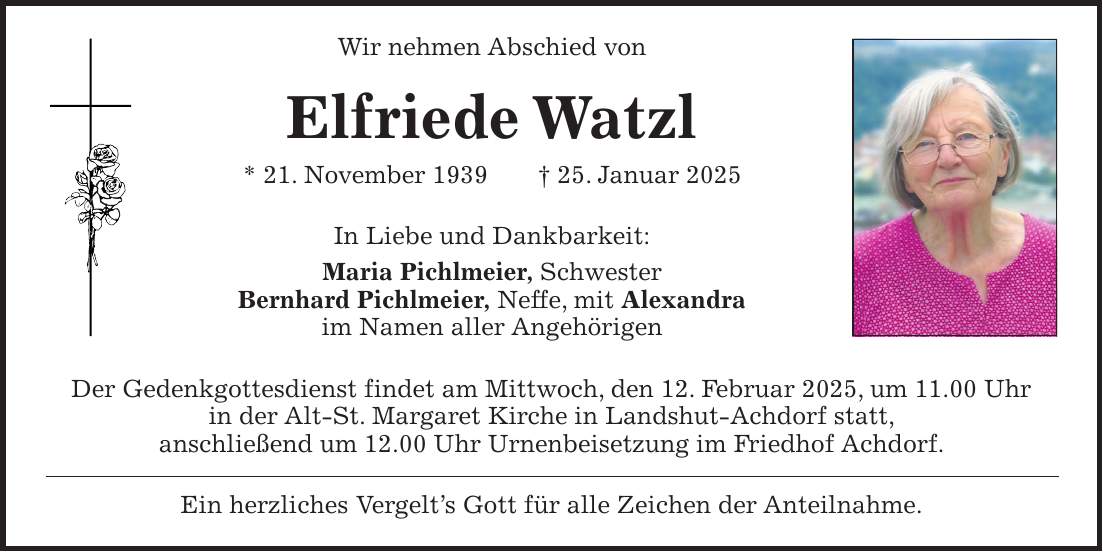 Wir nehmen Abschied von Elfriede Watzl * 21. November 1939 + 25. Januar 2025 In Liebe und Dankbarkeit: Maria Pichlmeier, Schwester Bernhard Pichlmeier, Neffe, mit Alexandra im Namen aller Angehörigen Der Gedenkgottesdienst findet am Mittwoch, den 12. Februar 2025, um 11.00 Uhr in der Alt-St. Margaret Kirche in Landshut-Achdorf statt, anschließend um 12.00 Uhr Urnenbeisetzung im Friedhof Achdorf. Ein herzliches Vergelt's Gott für alle Zeichen der Anteilnahme.