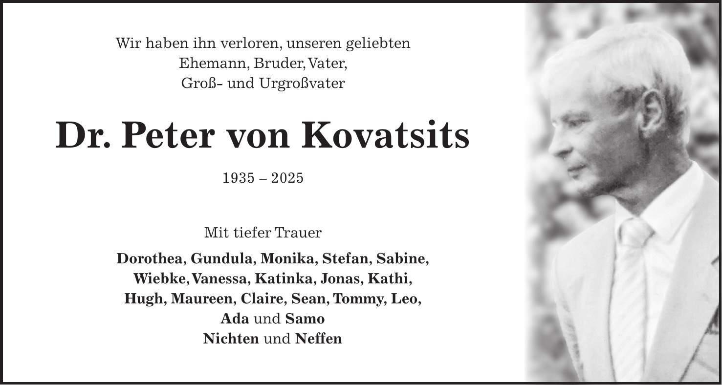 Wir haben ihn verloren, unseren geliebten Ehemann, Bruder, Vater, Groß- und Urgroßvater Dr. Peter von Kovatsits *** Mit tiefer Trauer Dorothea, Gundula, Monika, Stefan, Sabine, Wiebke, Vanessa, Katinka, Jonas, Kathi, Hugh, Maureen, Claire, Sean, Tommy, Leo, Ada und Samo Nichten und Neffen