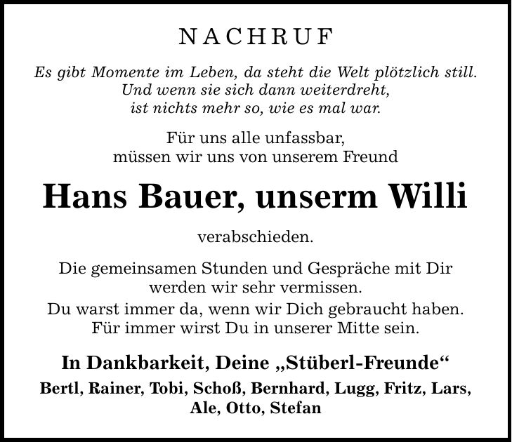 Nachruf Es gibt Momente im Leben, da steht die Welt plötzlich still. Und wenn sie sich dann weiterdreht, ist nichts mehr so, wie es mal war. Für uns alle unfassbar, müssen wir uns von unserem Freund Hans Bauer, unserm Willi verabschieden. Die gemeinsamen Stunden und Gespräche mit Dir werden wir sehr vermissen. Du warst immer da, wenn wir Dich gebraucht haben. Für immer wirst Du in unserer Mitte sein. In Dankbarkeit, Deine 