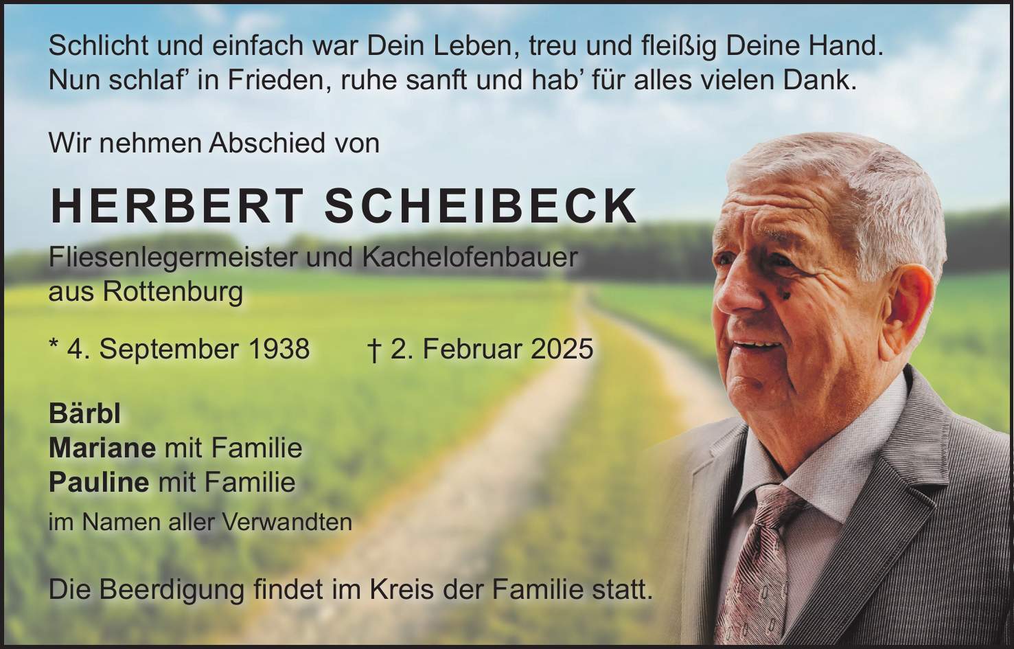  Schlicht und einfach war Dein Leben, treu und fleißig Deine Hand. Nun schlaf' in Frieden, ruhe sanft und hab' für alles vielen Dank. Wir nehmen Abschied von Herbert Scheibeck Fliesenlegermeister und Kachelofenbauer aus Rottenburg * 4. September 1938 + 2. Februar 2025 Bärbl Mariane mit Familie Pauline mit Familie im Namen aller Verwandten Die Beerdigung findet im Kreis der Familie statt.