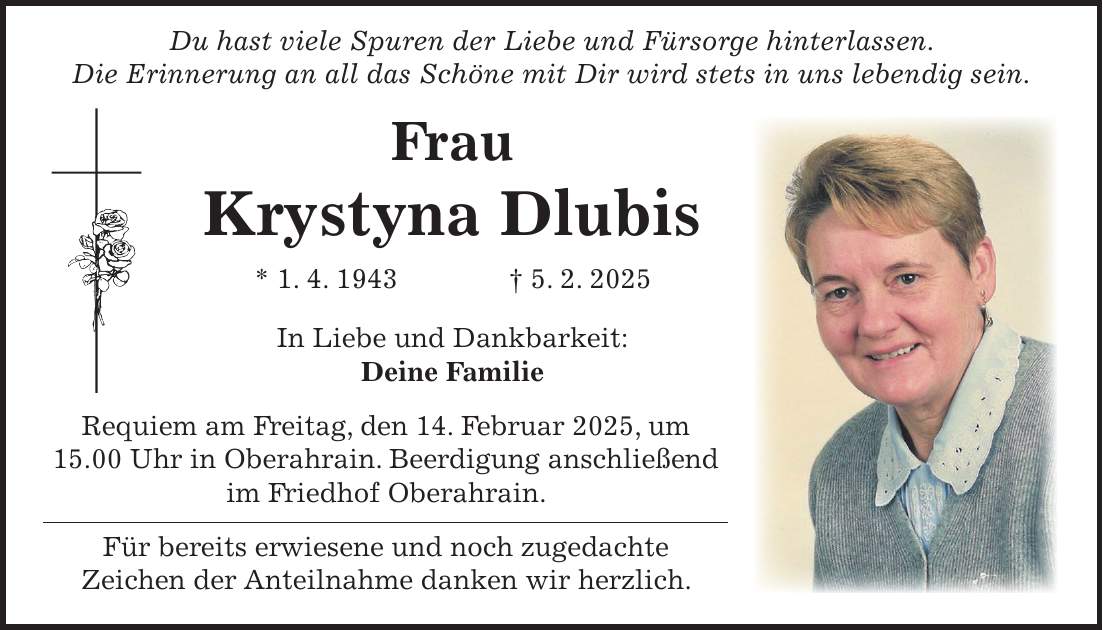  Du hast viele Spuren der Liebe und Fürsorge hinterlassen. Die Erinnerung an all das Schöne mit Dir wird stets in uns lebendig sein. Frau Krystyna Dlubis * 1. 4. 1943 + 5. 2. 2025 In Liebe und Dankbarkeit: Deine Familie Requiem am Freitag, den 14. Februar 2025, um 15.00 Uhr in Oberahrain. Beerdigung anschließend im Friedhof Oberahrain. Für bereits erwiesene und noch zugedachte Zeichen der Anteilnahme danken wir herzlich.