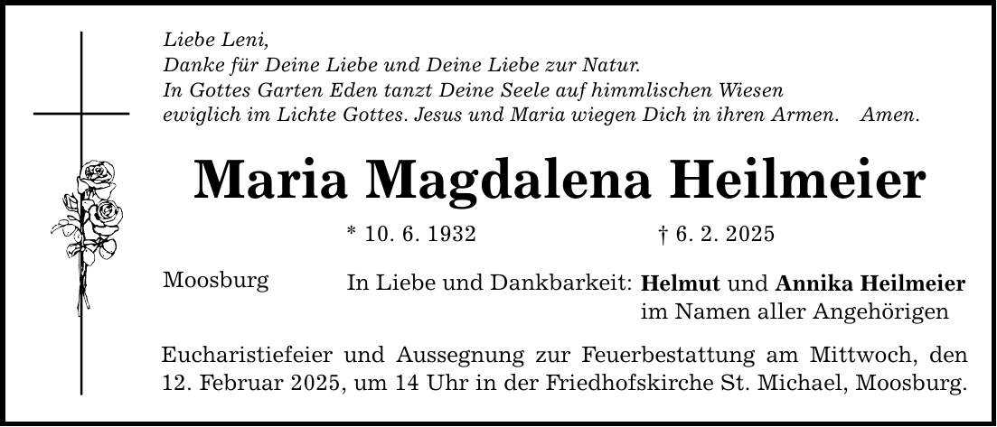 Liebe Leni, Danke für Deine Liebe und Deine Liebe zur Natur. In Gottes Garten Eden tanzt Deine Seele auf himmlischen Wiesen ewiglich im Lichte Gottes. Jesus und Maria wiegen Dich in ihren Armen. Amen. Maria Magdalena Heilmeier * 10. 6. 1932 _ 6. 2. 2025 Moosburg In Liebe und Dankbarkeit: Eucharistiefeier und Aussegnung zur Feuerbestattung am Mittwoch, den 12. Februar 2025, um 14 Uhr in der Friedhofskirche St. Michael, Moosburg. Helmut und Annika Heilmeier im Namen aller Angehörigen