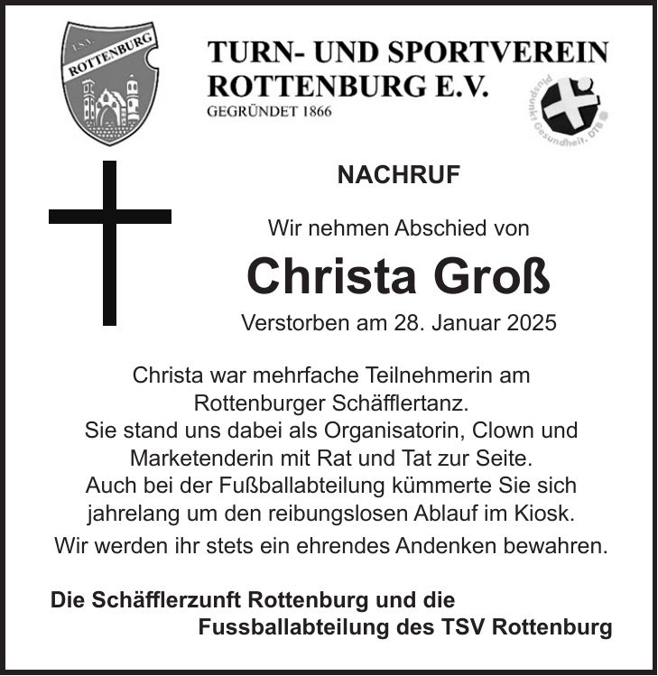 NACHRUF Wir nehmen Abschied von Christa Groß Verstorben am 28. Januar 2025 Christa war mehrfache Teilnehmerin am Rottenburger Schäfflertanz. Sie stand uns dabei als Organisatorin, Clown und Marketenderin mit Rat und Tat zur Seite. Auch bei der Fußballabteilung kümmerte Sie sich jahrelang um den reibungslosen Ablauf im Kiosk. Wir werden ihr stets ein ehrendes Andenken bewahren. Die Schäfflerzunft Rottenburg und die Fussballabteilung des TSV Rottenburg