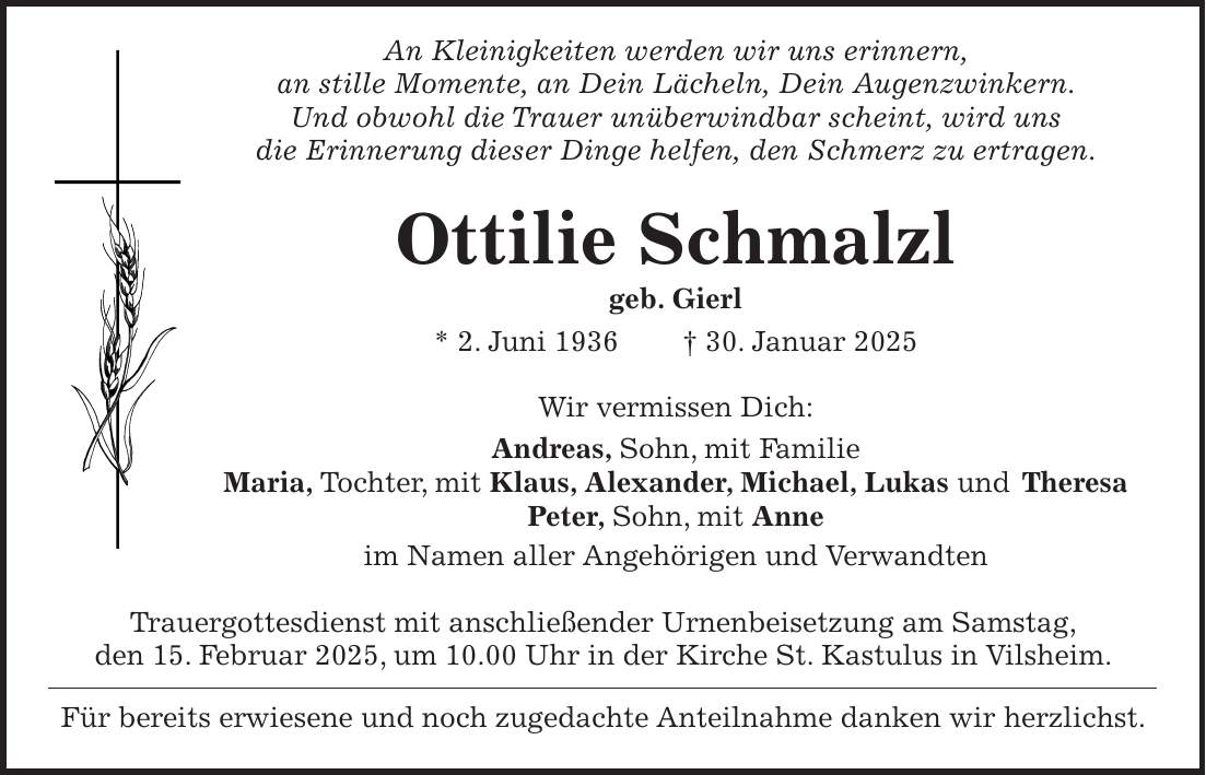  An Kleinigkeiten werden wir uns erinnern, an stille Momente, an Dein Lächeln, Dein Augenzwinkern. Und obwohl die Trauer unüberwindbar scheint, wird uns die Erinnerung dieser Dinge helfen, den Schmerz zu ertragen. Ottilie Schmalzl geb. Gierl * 2. Juni 1936 + 30. Januar 2025 Wir vermissen Dich: Andreas, Sohn, mit Familie Maria, Tochter, mit Klaus, Alexander, Michael, Lukas und Theresa Peter, Sohn, mit Anne im Namen aller Angehörigen und Verwandten Trauergottesdienst mit anschließender Urnenbeisetzung am Samstag, den 15. Februar 2025, um 10.00 Uhr in der Kirche St. Kastulus in Vilsheim. Für bereits erwiesene und noch zugedachte Anteilnahme danken wir herzlichst.