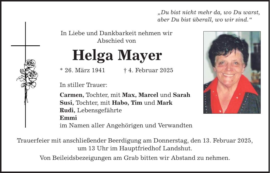 In Liebe und Dankbarkeit nehmen wir Abschied von Helga Mayer * 26. März 1941 _ 4. Februar 2025 In stiller Trauer: Carmen, Tochter, mit Max, Marcel und Sarah Susi, Tochter, mit Habo, Tim und Mark Rudi, Lebensgefährte Emmi im Namen aller Angehörigen und Verwandten 