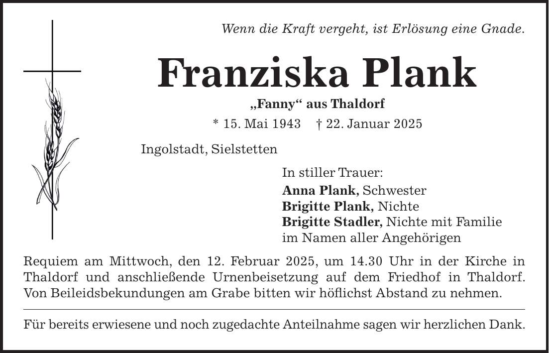 Wenn die Kraft vergeht, ist Erlösung eine Gnade. Franziska Plank 'Fanny' aus Thaldorf * 15. Mai 1943 + 22. Januar 2025 Ingolstadt, Sielstetten In stiller Trauer: Anna Plank, Schwester Brigitte Plank, Nichte Brigitte Stadler, Nichte mit Familie im Namen aller Angehörigen Requiem am Mittwoch, den 12. Februar 2025, um 14.30 Uhr in der Kirche in Thaldorf und anschließende Urnenbeisetzung auf dem Friedhof in Thaldorf. Von Beileidsbekundungen am Grabe bitten wir höflichst Abstand zu nehmen. Für bereits erwiesene und noch zugedachte Anteilnahme sagen wir herzlichen Dank.