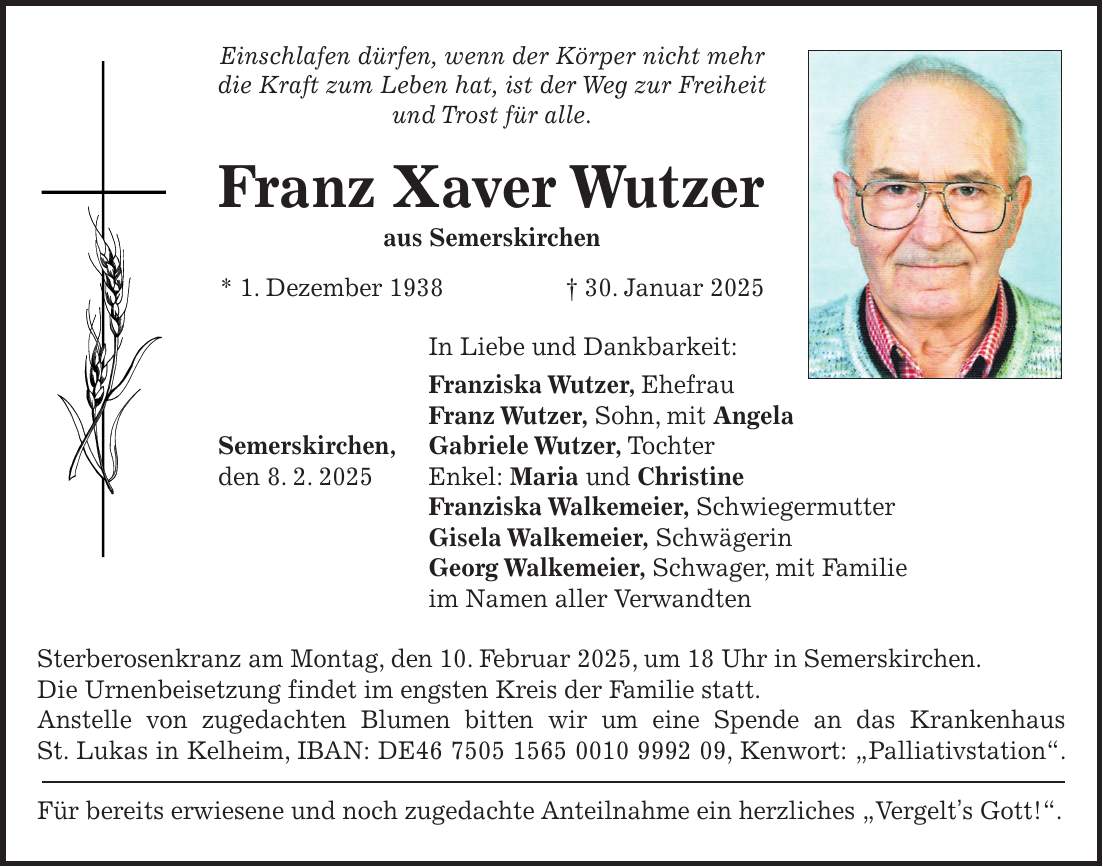 Einschlafen dürfen, wenn der Körper nicht mehr die Kraft zum Leben hat, ist der Weg zur Freiheit und Trost für alle. Franz Xaver Wutzer aus Semerskirchen * 1. Dezember 1938 + 30. Januar 2025 In Liebe und Dankbarkeit: Franziska Wutzer, Ehefrau Franz Wutzer, Sohn, mit Angela Semerskirchen, Gabriele Wutzer, Tochter den 8. 2. 2025 Enkel: Maria und Christine Franziska Walkemeier, Schwiegermutter Gisela Walkemeier, Schwägerin Georg Walkemeier, Schwager, mit Familie im Namen aller Verwandten Sterberosenkranz am Montag, den 10. Februar 2025, um 18 Uhr in Semerskirchen. Die Urnenbeisetzung findet im engsten Kreis der Familie statt. Anstelle von zugedachten Blumen bitten wir um eine Spende an das Krankenhaus St. Lukas in Kelheim, IBAN: DE***, Kenwort: 'Palliativstation'. Für bereits erwiesene und noch zugedachte Anteilnahme ein herzliches 'Vergelt's Gott!'.