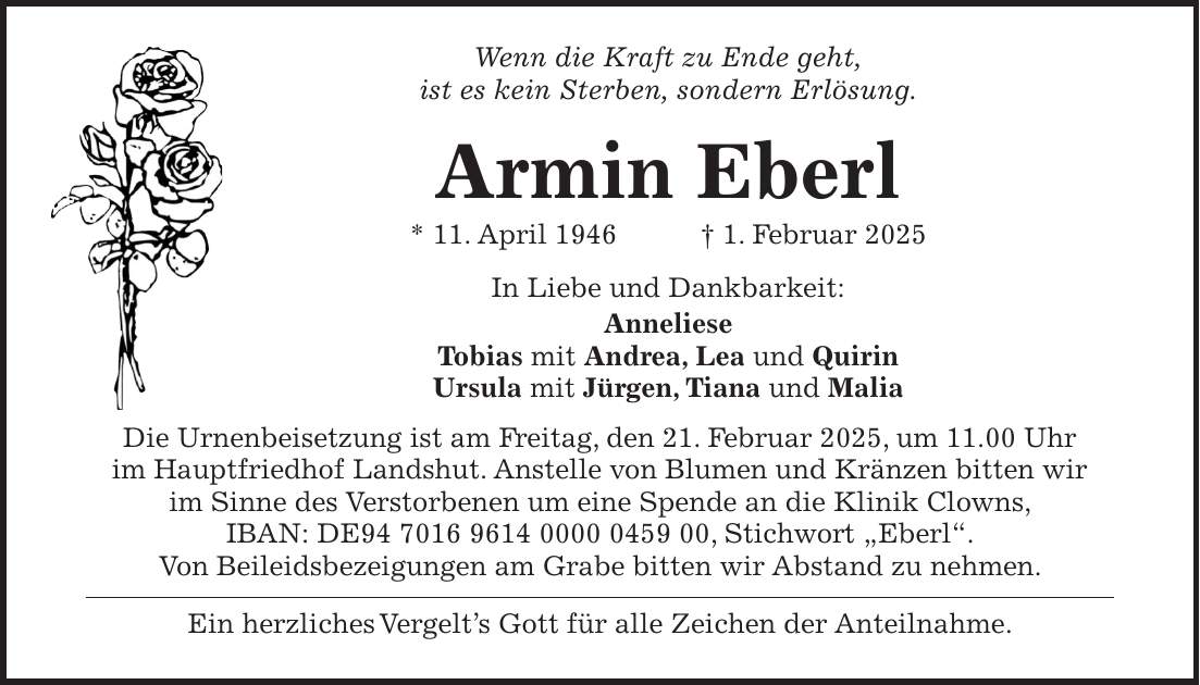 Wenn die Kraft zu Ende geht, ist es kein Sterben, sondern Erlösung. Armin Eberl * 11. April 1946 + 1. Februar 2025 In Liebe und Dankbarkeit: Anneliese Tobias mit Andrea, Lea und Quirin Ursula mit Jürgen, Tiana und Malia Die Urnenbeisetzung ist am Freitag, den 21. Februar 2025, um 11.00 Uhr im Hauptfriedhof Landshut. Anstelle von Blumen und Kränzen bitten wir im Sinne des Verstorbenen um eine Spende an die Klinik Clowns, IBAN: DE***, Stichwort 'Eberl'. Von Beileidsbezeigungen am Grabe bitten wir Abstand zu nehmen. Ein herzliches Vergelt's Gott für alle Zeichen der Anteilnahme. 