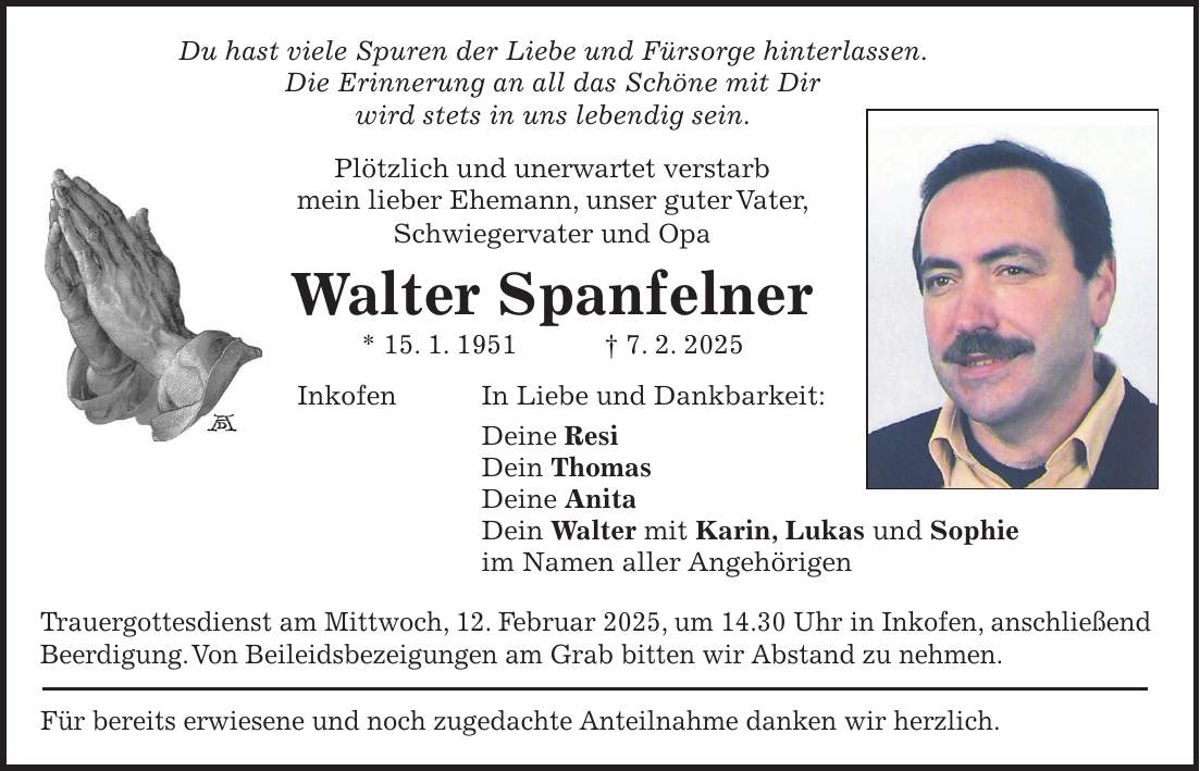 Du hast viele Spuren der Liebe und Fürsorge hinterlassen. Die Erinnerung an all das Schöne mit Dir wird stets in uns lebendig sein. Plötzlich und unerwartet verstarb mein lieber Ehemann, unser guter Vater, Schwiegervater und Opa Walter Spanfelner * 15. 1. 1951 + 7. 2. 2025 Inkofen In Liebe und Dankbarkeit: Deine Resi Dein Thomas Deine Anita Dein Walter mit Karin, Lukas und Sophie im Namen aller Angehörigen Trauergottesdienst am Mittwoch, 12. Februar 2025, um 14.30 Uhr in Inkofen, anschließend Beerdigung. Von Beileidsbezeigungen am Grab bitten wir Abstand zu nehmen. Für bereits erwiesene und noch zugedachte Anteilnahme danken wir herzlich.