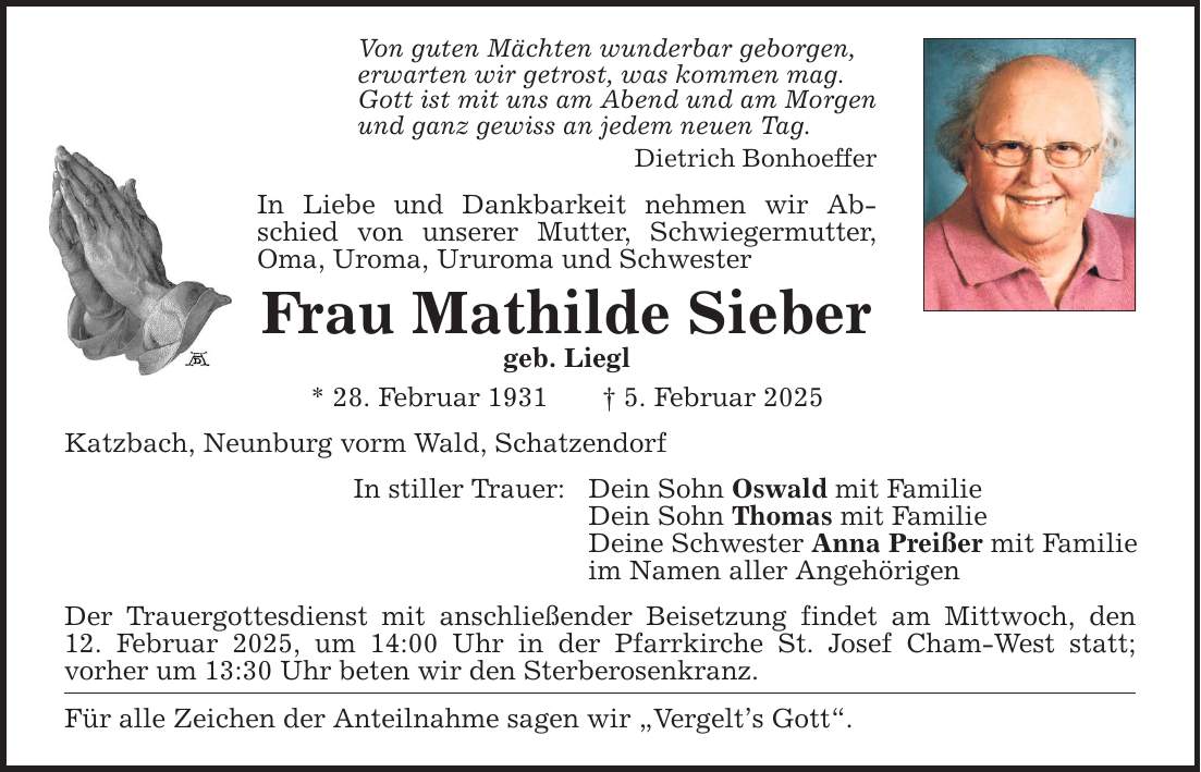 Von guten Mächten wunderbar geborgen, erwarten wir getrost, was kommen mag. Gott ist mit uns am Abend und am Morgen und ganz gewiss an jedem neuen Tag. Dietrich Bonhoeffer In Liebe und Dankbarkeit nehmen wir Abschied von unserer Mutter, Schwiegermutter, Oma, Uroma, Ururoma und Schwester Frau Mathilde Sieber geb. Liegl * 28. Februar 1931 _ 5. Februar 2025 Katzbach, Neunburg vorm Wald, Schatzendorf In stiller Trauer: Dein Sohn Oswald mit Familie Dein Sohn Thomas mit Familie Deine Schwester Anna Preißer mit Familie im Namen aller Angehörigen Der Trauergottesdienst mit anschließender Beisetzung findet am Mittwoch, den 12. Februar 2025, um 14:00 Uhr in der Pfarrkirche St. Josef Cham-West statt; vorher um 13:30 Uhr beten wir den Sterberosenkranz. Für alle Zeichen der Anteilnahme sagen wir 