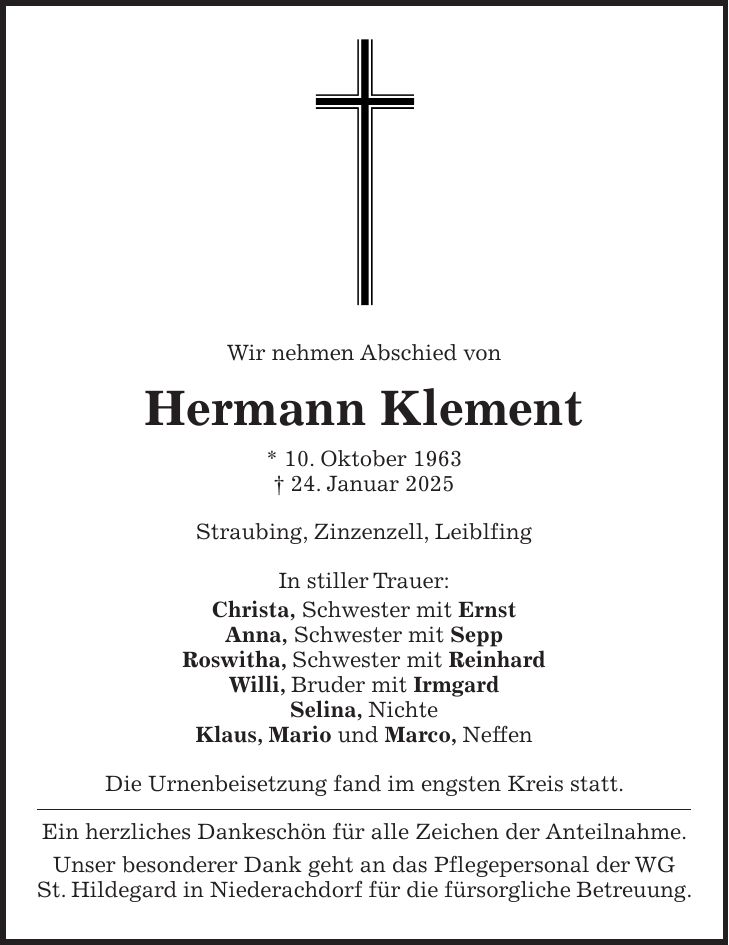 Wir nehmen Abschied von Hermann Klement * 10. Oktober 1963 + 24. Januar 2025 Straubing, Zinzenzell, Leiblfing In stiller Trauer: Christa, Schwester mit Ernst Anna, Schwester mit Sepp Roswitha, Schwester mit Reinhard Willi, Bruder mit Irmgard Selina, Nichte Klaus, Mario und Marco, Neffen Die Urnenbeisetzung fand im engsten Kreis statt. Ein herzliches Dankeschön für alle Zeichen der Anteilnahme. Unser besonderer Dank geht an das Pflegepersonal der WG St. Hildegard in Niederachdorf für die fürsorgliche Betreuung.