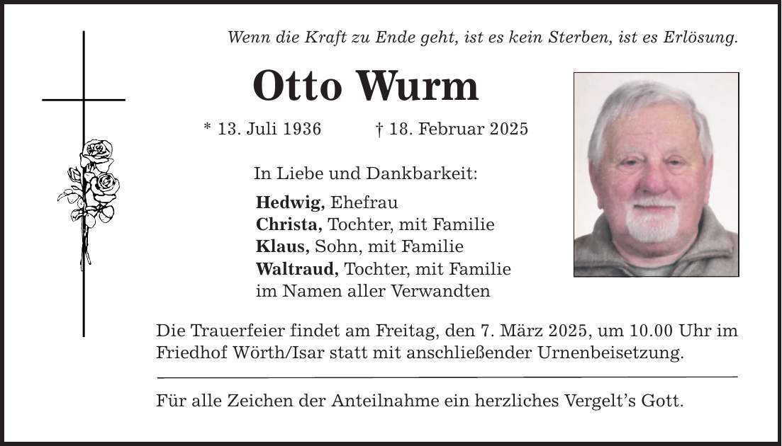 Wenn die Kraft zu Ende geht, ist es kein Sterben, ist es Erlösung. Otto Wurm * 13. Juli 1936 _ 18. Februar 2025 In Liebe und Dankbarkeit: Hedwig, Ehefrau Christa, Tochter, mit Familie Klaus, Sohn, mit Familie Waltraud, Tochter, mit Familie im Namen aller Verwandten Die Trauerfeier findet am Freitag, den 7. März 2025, um 10.00 Uhr im Friedhof Wörth/Isar statt mit anschließender Urnenbeisetzung. Für alle Zeichen der Anteilnahme ein herzliches Vergelt's Gott.