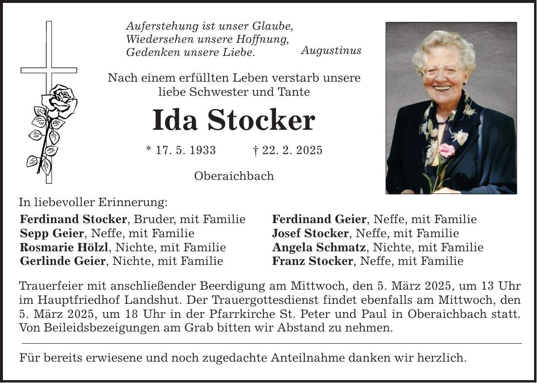 In liebevoller Erinnerung: Auferstehung ist unser Glaube, Wiedersehen unsere Hoffnung, Gedenken unsere Liebe. Nach einem erfüllten Leben verstarb unsere liebe Schwester und Tante Ida Stocker * 17. 5. 1933 _ 22. 2. 2025 Ferdinand Stocker, Bruder, mit Familie Sepp Geier, Neffe, mit Familie Rosmarie Hölzl, Nichte, mit Familie Gerlinde Geier, Nichte, mit Familie Oberaichbach Trauerfeier mit anschließender Beerdigung am Mittwoch, den 5. März 2025, um 13 Uhr im Hauptfriedhof Landshut. Der Trauergottesdienst findet ebenfalls am Mittwoch, den 5. März 2025, um 18 Uhr in der Pfarrkirche St. Peter und Paul in Oberaichbach statt. Von Beileidsbezeigungen am Grab bitten wir Abstand zu nehmen. Für bereits erwiesene und noch zugedachte Anteilnahme danken wir herzlich. Augustinus Ferdinand Geier, Neffe, mit Familie Josef Stocker, Neffe, mit Familie Angela Schmatz, Nichte, mit Familie Franz Stocker, Neffe, mit Familie