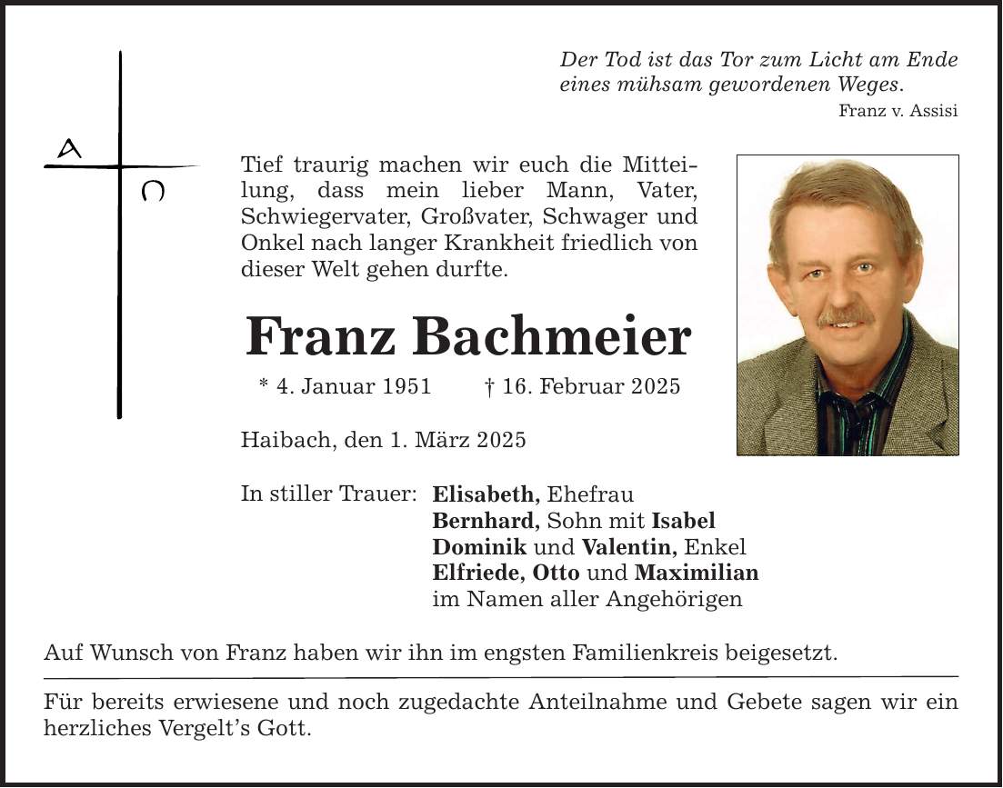 Tief traurig machen wir euch die Mitteilung, dass mein lieber Mann, Vater, Schwiegervater, Großvater, Schwager und Onkel nach langer Krankheit friedlich von dieser Welt gehen durfte. Franz Bachmeier * 4. Januar 1951 _ 16. Februar 2025 Haibach, den 1. März 2025 In stiller Trauer: Der Tod ist das Tor zum Licht am Ende eines mühsam gewordenen Weges. Franz v. Assisi Elisabeth, Ehefrau Bernhard, Sohn mit Isabel Dominik und Valentin, Enkel Elfriede, Otto und Maximilian im Namen aller Angehörigen Auf Wunsch von Franz haben wir ihn im engsten Familienkreis beigesetzt. Für bereits erwiesene und noch zugedachte Anteilnahme und Gebete sagen wir ein herzliches Vergelt's Gott.