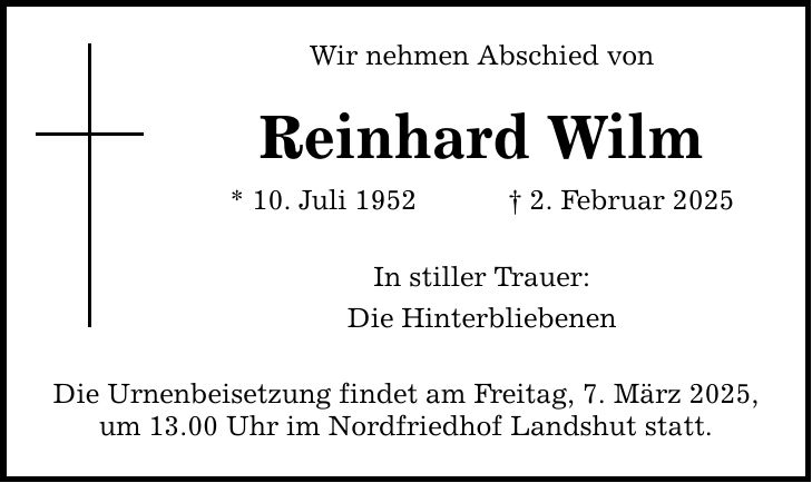 Wir nehmen Abschied von Reinhard Wilm * 10. Juli 1952 _ 2. Februar 2025 In stiller Trauer: Die Hinterbliebenen Die Urnenbeisetzung findet am Freitag, 7. März 2025, um 13.00 Uhr im Nordfriedhof Landshut statt.