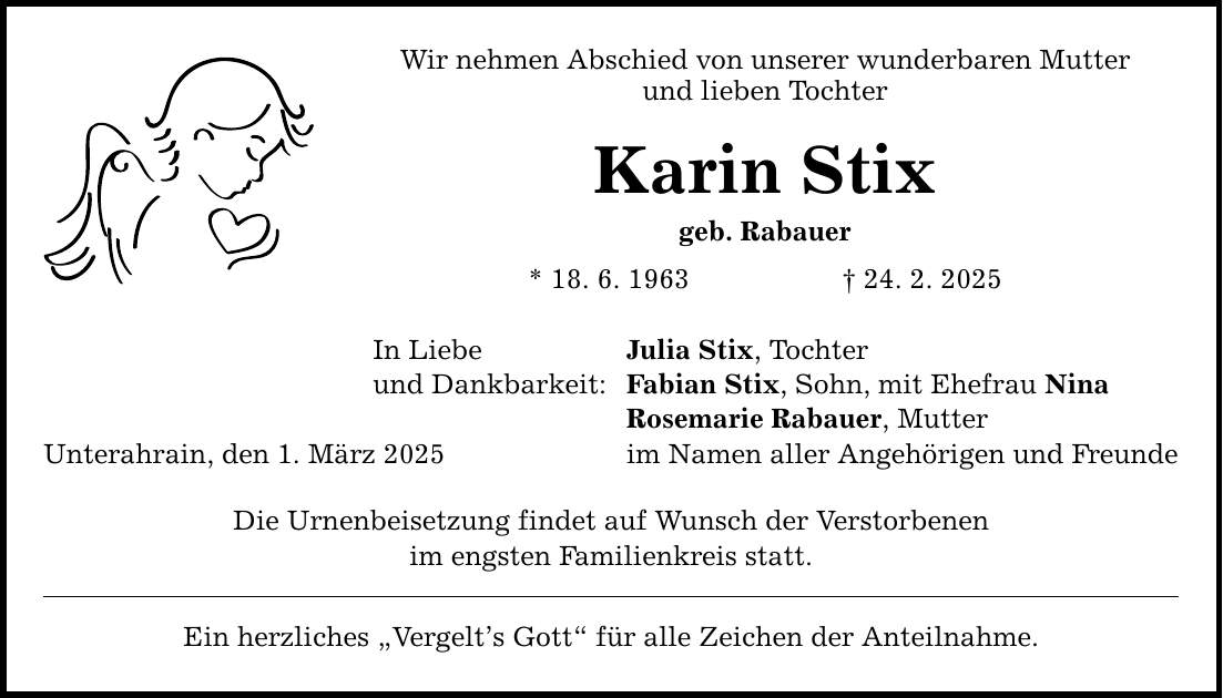 Unterahrain, den 1. März 2025 Wir nehmen Abschied von unserer wunderbaren Mutter und lieben Tochter Karin Stix geb. Rabauer * 18. 6. 1963 _ 24. 2. 2025 In Liebe und Dankbarkeit: Die Urnenbeisetzung findet auf Wunsch der Verstorbenen im engsten Familienkreis statt. Ein herzliches 