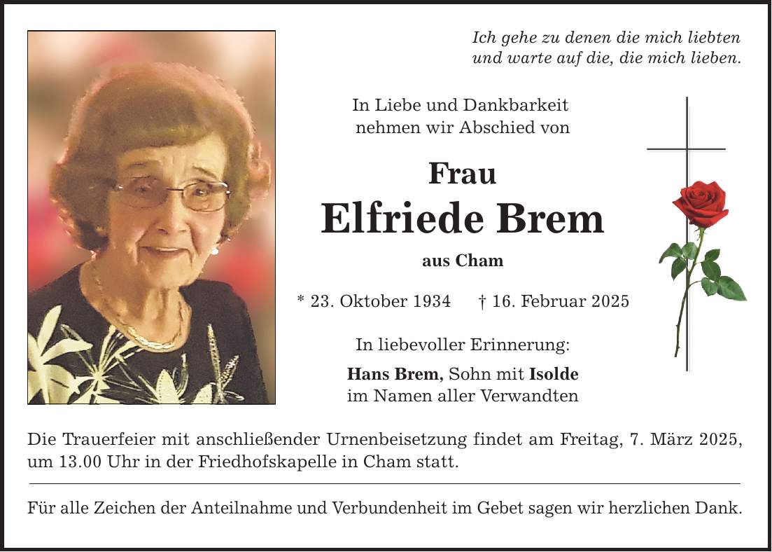 Ich gehe zu denen die mich liebten und warte auf die, die mich lieben. In Liebe und Dankbarkeit nehmen wir Abschied von Frau Elfriede Brem aus Cham * 23. Oktober 1934 _ 16. Februar 2025 In liebevoller Erinnerung: Hans Brem, Sohn mit Isolde im Namen aller Verwandten Die Trauerfeier mit anschließender Urnenbeisetzung findet am Freitag, 7. März 2025, um 13.00 Uhr in der Friedhofskapelle in Cham statt. Für alle Zeichen der Anteilnahme und Verbundenheit im Gebet sagen wir herzlichen Dank.