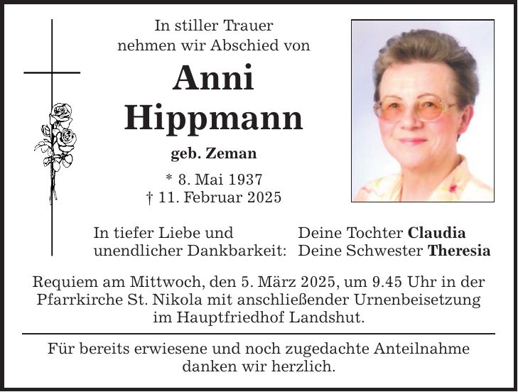 In stiller Trauer nehmen wir Abschied von Anni Hippmann geb. Zeman * 8. Mai 1937 + 11. Februar 2025 In tiefer Liebe und Deine Tochter Claudia unendlicher Dankbarkeit: Deine Schwester Theresia Requiem am Mittwoch, den 5. März 2025, um 9.45 Uhr in der Pfarrkirche St. Nikola mit anschließender Urnenbeisetzung im Hauptfriedhof Landshut. Für bereits erwiesene und noch zugedachte Anteilnahme danken wir herzlich.