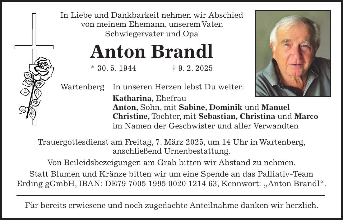 In Liebe und Dankbarkeit nehmen wir Abschied von meinem Ehemann, unserem Vater, Schwiegervater und Opa Anton Brandl * 30. 5. 1944 + 9. 2. 2025 Wartenberg In unseren Herzen lebst Du weiter: Katharina, Ehefrau Anton, Sohn, mit Sabine, Dominik und Manuel Christine, Tochter, mit Sebastian, Christina und Marco im Namen der Geschwister und aller Verwandten Trauergottesdienst am Freitag, 7. März 2025, um 14 Uhr in Wartenberg, anschließend Urnenbestattung. Von Beileidsbezeigungen am Grab bitten wir Abstand zu nehmen. Statt Blumen und Kränze bitten wir um eine Spende an das Palliativ-Team Erding gGmbH, IBAN: DE***, Kennwort: 'Anton Brandl'. Für bereits erwiesene und noch zugedachte Anteilnahme danken wir herzlich.