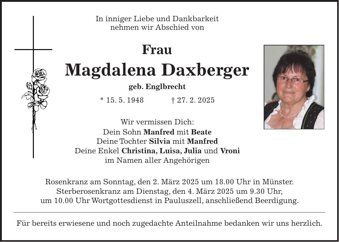 In inniger Liebe und Dankbarkeit nehmen wir Abschied von Frau Magdalena Daxberger geb. Englbrecht * 15. 5. 1948 + 27. 2. 2025 Wir vermissen Dich: Dein Sohn Manfred mit Beate Deine Tochter Silvia mit Manfred Deine Enkel Christina, Luisa, Julia und Vroni im Namen aller Angehörigen Rosenkranz am Sonntag, den 2. März 2025 um 18.00 Uhr in Münster. Sterberosenkranz am Dienstag, den 4. März 2025 um 9.30 Uhr, um 10.00 Uhr Wortgottesdienst in Pauluszell, anschließend Beerdigung. Für bereits erwiesene und noch zugedachte Anteilnahme bedanken wir uns herzlich.