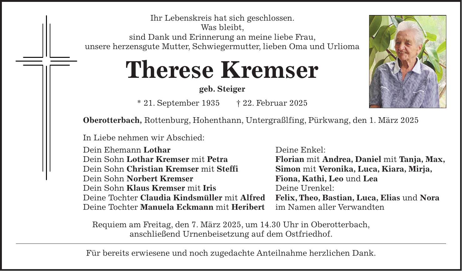 Ihr Lebenskreis hat sich geschlossen. Was bleibt, sind Dank und Erinnerung an meine liebe Frau, unsere herzensgute Mutter, Schwiegermutter, lieben Oma und Urlioma Therese Kremser geb. Steiger * 21. September 1935 + 22. Februar 2025 Oberotterbach, Rottenburg, Hohenthann, Untergraßlfing, Pürkwang, den 1. März 2025 In Liebe nehmen wir Abschied: Dein Ehemann Lothar Deine Enkel: Dein Sohn Lothar Kremser mit Petra Florian mit Andrea, Daniel mit Tanja, Max, Dein Sohn Christian Kremser mit Steffi Simon mit Veronika, Luca, Kiara, Mirja, Dein Sohn Norbert Kremser Fiona, Kathi, Leo und Lea Dein Sohn Klaus Kremser mit Iris Deine Urenkel: Deine Tochter Claudia Kindsmüller mit Alfred Felix, Theo, Bastian, Luca, Elias und Nora Deine Tochter Manuela Eckmann mit Heribert im Namen aller Verwandten Requiem am Freitag, den 7. März 2025, um 14.30 Uhr in Oberotterbach, anschließend Urnenbeisetzung auf dem Ostfriedhof. Für bereits erwiesene und noch zugedachte Anteilnahme herzlichen Dank.