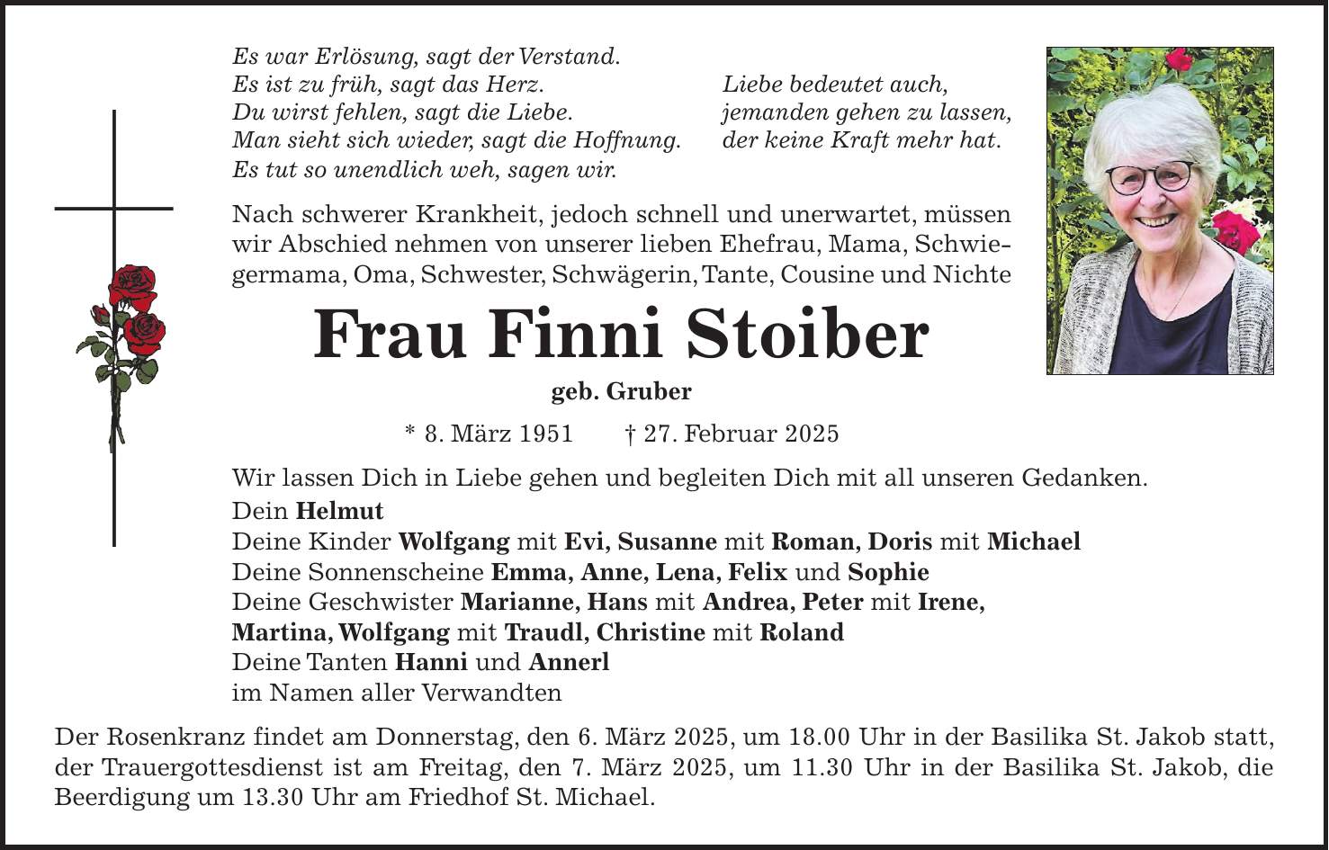 Es war Erlösung, sagt der Verstand. Es ist zu früh, sagt das Herz. Liebe bedeutet auch, Du wirst fehlen, sagt die Liebe. jemanden gehen zu lassen, Man sieht sich wieder, sagt die Hoffnung. der keine Kraft mehr hat. Es tut so unendlich weh, sagen wir. Nach schwerer Krankheit, jedoch schnell und unerwartet, müssen wir Abschied nehmen von unserer lieben Ehefrau, Mama, Schwiegermama, Oma, Schwester, Schwägerin, Tante, Cousine und Nichte Frau Finni Stoiber geb. Gruber * 8. März 1951 + 27. Februar 2025 Wir lassen Dich in Liebe gehen und begleiten Dich mit all unseren Gedanken. Dein Helmut Deine Kinder Wolfgang mit Evi, Susanne mit Roman, Doris mit Michael Deine Sonnenscheine Emma, Anne, Lena, Felix und Sophie Deine Geschwister Marianne, Hans mit Andrea, Peter mit Irene, Martina, Wolfgang mit Traudl, Christine mit Roland Deine Tanten Hanni und Annerl im Namen aller Verwandten Der Rosenkranz findet am Donnerstag, den 6. März 2025, um 18.00 Uhr in der Basilika St. Jakob statt, der Trauergottesdienst ist am Freitag, den 7. März 2025, um 11.30 Uhr in der Basilika St. Jakob, die Beerdigung um 13.30 Uhr am Friedhof St. Michael.