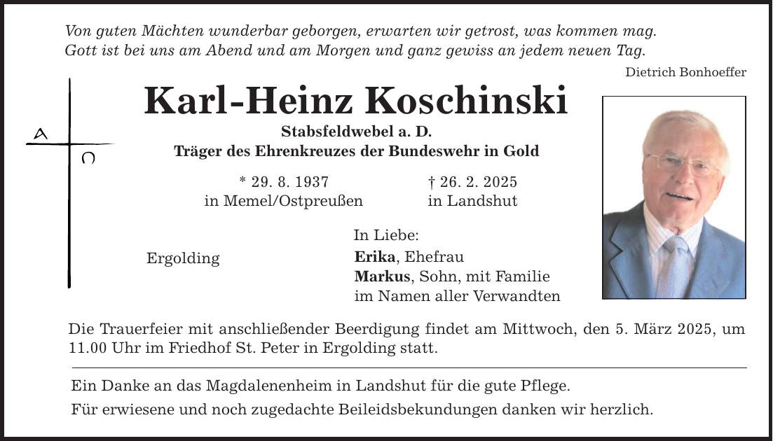 Von guten Mächten wunderbar geborgen, erwarten wir getrost, was kommen mag. Gott ist bei uns am Abend und am Morgen und ganz gewiss an jedem neuen Tag. Karl-Heinz Koschinski Stabsfeldwebel a. D. Träger des Ehrenkreuzes der Bundeswehr in Gold * 29. 8. 1937 _ 26. 2. 2025 in Memel/Ostpreußen in Landshut Ergolding In Liebe: Erika, Ehefrau Markus, Sohn, mit Familie im Namen aller Verwandten Die Trauerfeier mit anschließender Beerdigung findet am Mittwoch, den 5. März 2025, um 11.00 Uhr im Friedhof St. Peter in Ergolding statt. Ein Danke an das Magdalenenheim in Landshut für die gute Pflege. Für erwiesene und noch zugedachte Beileidsbekundungen danken wir herzlich. Dietrich Bonhoeffer