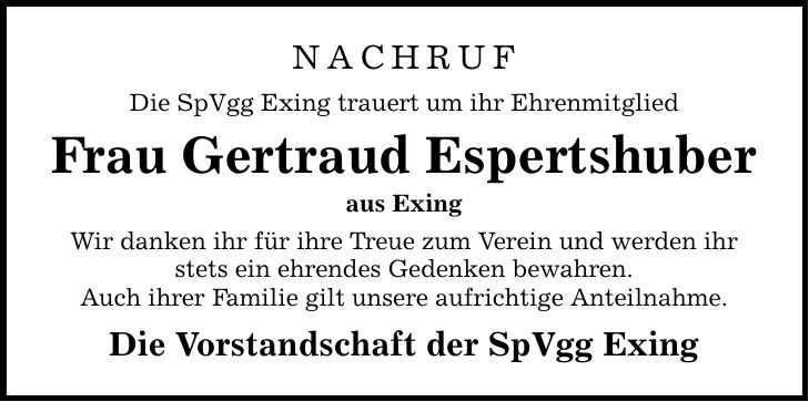 NACHRUF Die SpVgg Exing trauert um ihr Ehrenmitglied Frau Gertraud Espertshuber aus Exing Wir danken ihr für ihre Treue zum Verein und werden ihr stets ein ehrendes Gedenken bewahren. Auch ihrer Familie gilt unsere aufrichtige Anteilnahme. Die Vorstandschaft der SpVgg Exing