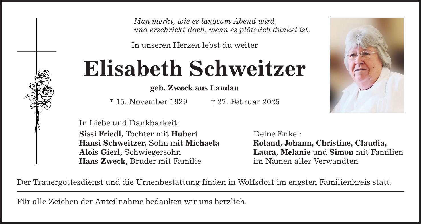 Man merkt, wie es langsam Abend wird und erschrickt doch, wenn es plötzlich dunkel ist. In unseren Herzen lebst du weiter Elisabeth Schweitzer geb. Zweck aus Landau * 15. November 1929 _ 27. Februar 2025 In Liebe und Dankbarkeit: Sissi Friedl, Tochter mit Hubert Deine Enkel: Hansi Schweitzer, Sohn mit Michaela Roland, Johann, Christine, Claudia, Alois Gierl, Schwiegersohn Laura, Melanie und Simon mit Familien Hans Zweck, Bruder mit Familie im Namen aller Verwandten Der Trauergottesdienst und die Urnenbestattung finden in Wolfsdorf im engsten Familienkreis statt. Für alle Zeichen der Anteilnahme bedanken wir uns herzlich.