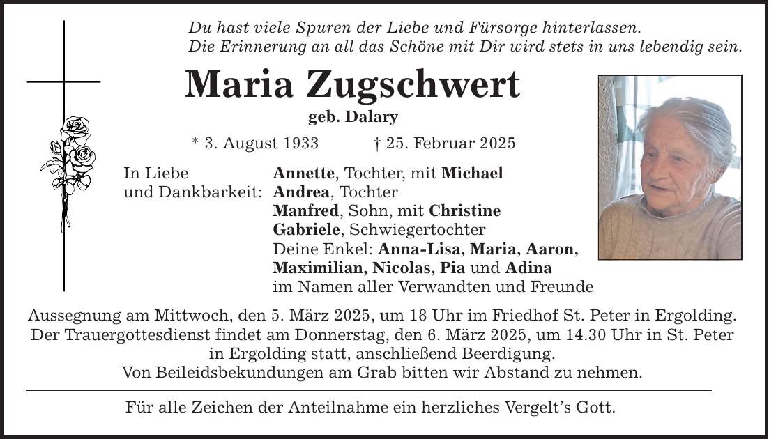 Du hast viele Spuren der Liebe und Fürsorge hinterlassen. Die Erinnerung an all das Schöne mit Dir wird stets in uns lebendig sein. Maria Zugschwert geb. Dalary * 3. August 1933 _ 25. Februar 2025 In Liebe und Dankbarkeit: Annette, Tochter, mit Michael Andrea, Tochter Manfred, Sohn, mit Christine Gabriele, Schwiegertochter Deine Enkel: Anna-Lisa, Maria, Aaron, Maximilian, Nicolas, Pia und Adina im Namen aller Verwandten und Freunde Aussegnung am Mittwoch, den 5. März 2025, um 18 Uhr im Friedhof St. Peter in Ergolding. Der Trauergottesdienst findet am Donnerstag, den 6. März 2025, um 14.30 Uhr in St. Peter in Ergolding statt, anschließend Beerdigung. Von Beileidsbekundungen am Grab bitten wir Abstand zu nehmen. Für alle Zeichen der Anteilnahme ein herzliches Vergelt's Gott.