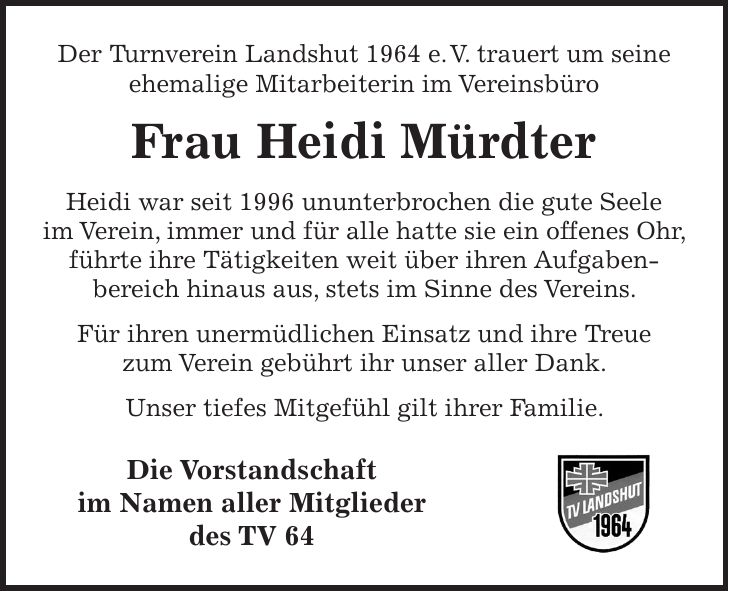 Der Turnverein Landshut 1964 e. V. trauert um seine ehemalige Mitarbeiterin im Vereinsbüro Frau Heidi Mürdter Heidi war seit 1996 ununterbrochen die gute Seele im Verein, immer und für alle hatte sie ein offenes Ohr, führte ihre Tätigkeiten weit über ihren Aufgaben- bereich hinaus aus, stets im Sinne des Vereins. Für ihren unermüdlichen Einsatz und ihre Treue zum Verein gebührt ihr unser aller Dank. Unser tiefes Mitgefühl gilt ihrer Familie. Die Vorstandschaft im Namen aller Mitglieder des TV 64