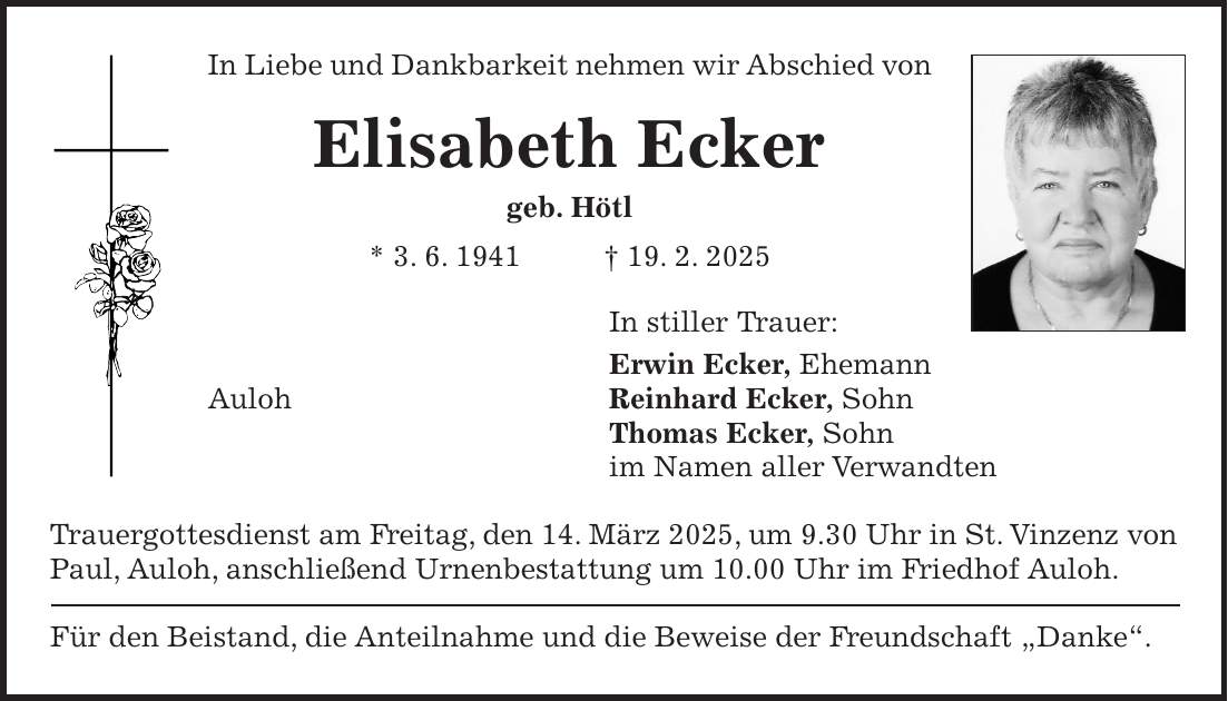 In Liebe und Dankbarkeit nehmen wir Abschied von Elisabeth Ecker geb. Hötl * 3. 6. 1941 + 19. 2. 2025 In stiller Trauer: Erwin Ecker, Ehemann Auloh Reinhard Ecker, Sohn Thomas Ecker, Sohn im Namen aller Verwandten Trauergottesdienst am Freitag, den 14. März 2025, um 9.30 Uhr in St. Vinzenz von Paul, Auloh, anschließend Urnenbestattung um 10.00 Uhr im Friedhof Auloh. Für den Beistand, die Anteilnahme und die Beweise der Freundschaft 'Danke'.