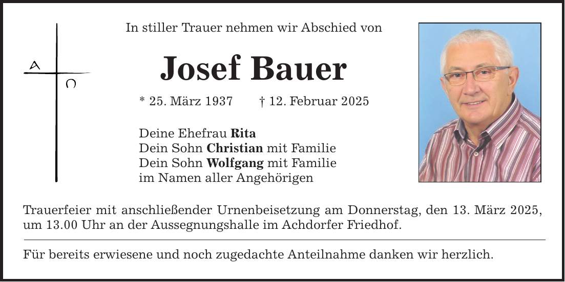 In stiller Trauer nehmen wir Abschied von Josef Bauer * 25. März 1937 + 12. Februar 2025 Deine Ehefrau Rita Dein Sohn Christian mit Familie Dein Sohn Wolfgang mit Familie im Namen aller Angehörigen Trauerfeier mit anschließender Urnenbeisetzung am Donnerstag, den 13. März 2025, um 13.00 Uhr an der Aussegnungshalle im Achdorfer Friedhof. Für bereits erwiesene und noch zugedachte Anteilnahme danken wir herzlich.