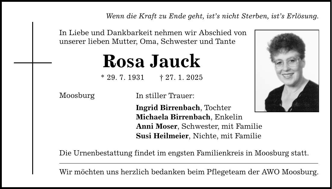 Wenn die Kraft zu Ende geht, ist's nicht Sterben, ist's Erlösung. In Liebe und Dankbarkeit nehmen wir Abschied von unserer lieben Mutter, Oma, Schwester und Tante Rosa Jauck * 29. 7. 1931 _ 27. 1. 2025 Moosburg In stiller Trauer: Ingrid Birrenbach, Tochter Michaela Birrenbach, Enkelin Anni Moser, Schwester, mit Familie Susi Heilmeier, Nichte, mit Familie Die Urnenbestattung findet im engsten Familienkreis in Moosburg statt. Wir möchten uns herzlich bedanken beim Pflegeteam der AWO Moosburg.